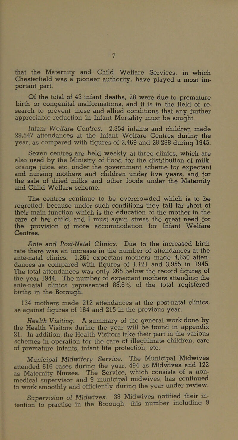 that the Maternity and Child Welfare Services, in which Chesterfield was a pioneer authority, have played a most im- portant part. Of the total of 43 infant deaths, 28 were due to premature birth or congenital malformations, and it is in the field of. re- search to prevent these and allied conditions that any further appreciable reduction in Infant Mortality must be sought. Infant Welfare Centres. 2,354 infants and children made 29,547 attendances at the Infant Welfare Centres during the year, as comp)ared with figures of 2,469 and 28,288 during 1945. Seven centres are held weekly at three clinics, which are also used by the Ministry of Food for the distribution of milk, orange juice, etc. under the government scheme for expectant and nursing mothers and children under five years, and for the sale of dried milks and other foods under the Maternity and Child Welfare scheme. The centres continue to be overcrowded which is to be regretted, because under such conditions they fall far short of their main function which is the education of the mother in the care of her child, and I must again stress the great need for the provision of more accommodation for Infant Welfare Centres. Ante and Post-Natal Clinics. Due to the increased birth rate there was an increase in the number of attendances at the ante-natal clinics. 1,261 expectant mothers made 4,650 atten- dances as compared with figures of 1,121 and 3,955 in 1945. The total attendances was only 265 below the record figures of the year 1944. The number of expectant mothers attending the ante-natal clinics represented 88.6% of the total registered births in the Borough. 134 mothers made 212 attendances at the post-natal clinics, as against figures of 164 and 215 in the previous year. Health Visiting. A summary of the general work done by the Health Visitors during the year will be found in appendix 21. In addition, the Health Visitors take their part in the various schemes in operation for the care of illegitimate children, care of premature infants, infant life protection, etc. Municipal Midwifery Service. The Municipal Midwives attended 616 cases during the year, 494 as Mid wives and 122 as Maternity Nurses. The Service, which consists of a non- medical sup>ervisor and 9 municipal midwives, has continued to work smoothly and efficiently during the year under review. Supervision of Midwives. 38 Midwives notified their in- tention to practise in the Borough, this number including 9