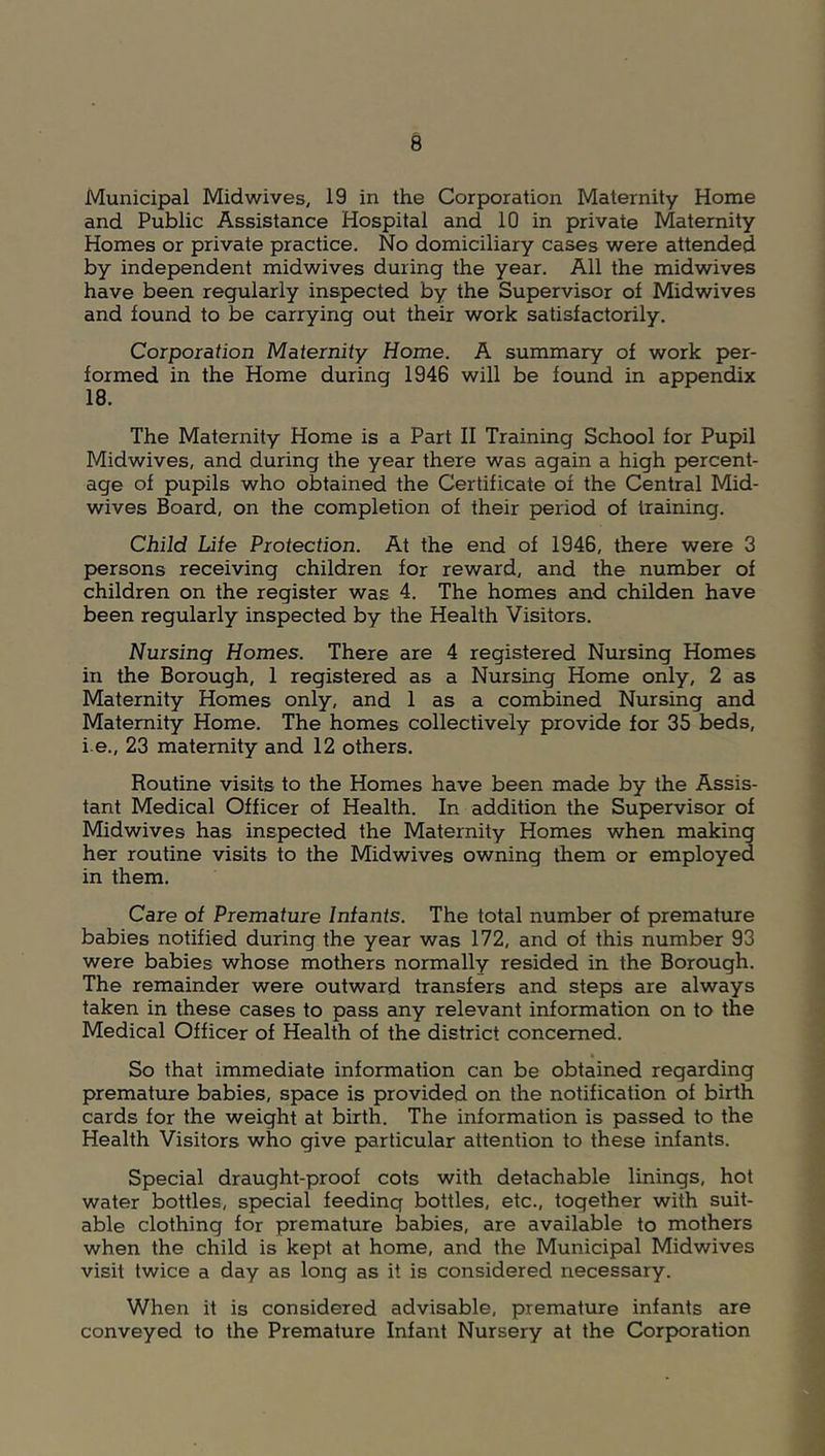 Municipal Mid wives, 19 in the Corporation Maternity Home and Public Assistance Hospital and 10 in private Maternity Homes or private practice. No domiciliary cases were attended by independent midwives during the year. All the midwives have been regularly inspected by the Supervisor of Midwives and found to be carrying out their work satisfactorily. Corporation Maternity Home. A summary of work per- formed in the Home during 1946 will be found in appendix 18. The Maternity Home is a Part II Training School for Pupil Midwives, and during the year there was again a high percent- age of pupils who obtained the Certificate of the Central Mid- wives Board, on the completion of their period of training. Child Life Protection. At the end of 1946, there were 3 persons receiving children for reward, and the number of children on the register was 4. The homes and childen have been regularly inspected by the Health Visitors. Nursing Homes. There are 4 registered Nursing Homes in the Borough, 1 registered as a Nursing Home only, 2 as Maternity Homes only, and 1 as a combined Nursing and Maternity Home. The homes collectively provide for 35 beds, i e., 23 maternity and 12 others. Routine visits to the Homes have been made by the Assis- tant Medical Officer of Health. In addition the Supervisor of Midwives has inspected the Maternity Homes when making her routine visits to the Midwives owning them or employed in them. Care of Premature Infants. The total number of premature babies notified during the year was 172, and of this number 93 were babies whose mothers normally resided in the Borough. The remainder were outward transfers and steps are always taken in these cases to pass any relevant information on to the Medical Officer of Health of the district concerned. So that immediate information can be obtained regarding premature babies, space is provided on the notification of birth cards for the weight at birth. The information is passed to the Health Visitors who give particular attention to these infants. Special draught-proof cots with detachable linings, hot water bottles, special feeding bottles, etc., together with suit- able clothing for premature babies, are available to mothers when the child is kept at home, and the Municipal Midwives visit twice a day as long as it is considered necessary. When it is considered advisable, premature infants are conveyed to the Premature Infant Nursery at the Corporation