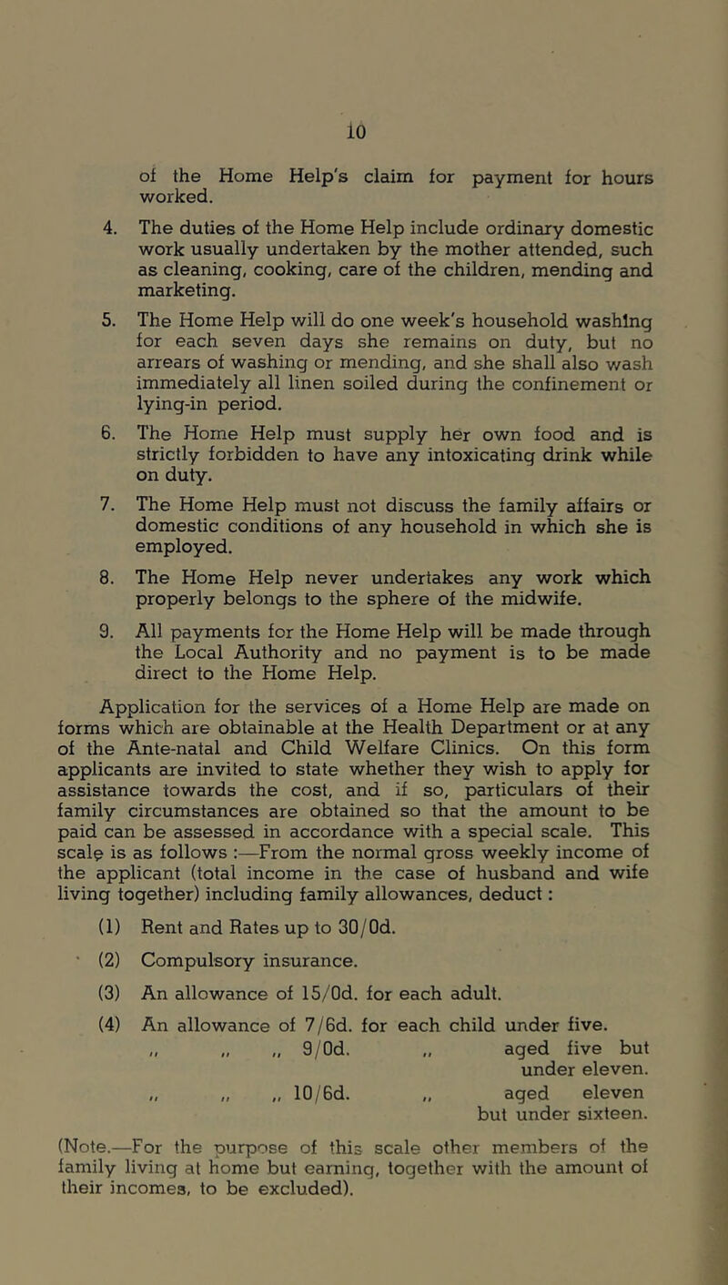 io of the Home Help's claim for payment for hours worked. 4. The duties of the Home Help include ordinary domestic work usually undertaken by the mother attended, such as cleaning, cooking, care of the children, mending and marketing. 5. The Home Help will do one week's household washing for each seven days she remains on duty, but no arrears of washing or mending, and she shall also wash immediately all linen soiled during the confinement or lying-in period. 6. The Home Help must supply her own food and is strictly forbidden to have any intoxicating drink while on duty. 7. The Home Help must not discuss the family affairs or domestic conditions of any household in which she is employed. 8. The Home Help never undertakes any work which properly belongs to the sphere of the midwife. 9. All payments for the Home Help will be made through the Local Authority and no payment is to be made direct to the Home Help. Application for the services of a Home Help are made on forms which are obtainable at the Health Department or at any of the Ante-natal and Child Welfare Clinics. On this form applicants are invited to state whether they wish to apply for assistance towards the cost, and if so, particulars of their family circumstances are obtained so that the amount to be paid can be assessed in accordance with a special scale. This scal^ is as follows :—From the normal gross weekly income of the applicant (total income in the case of husband and wife living together) including family allowances, deduct: (1) Rent and Rates up to 30/Od. • (2) Compulsory insurance. (3) An allowance of 15/Od. for each adult. (4) An allowance of 7/6d. for each child under five. „ „ „ 9/Od. „ aged five but under eleven. „ „ „ 10/6d. „ aged eleven but under sixteen. (Note.—For the purpose of this scale other members of the family living at home but earning, together with the amount of their incomes, to be excluded).