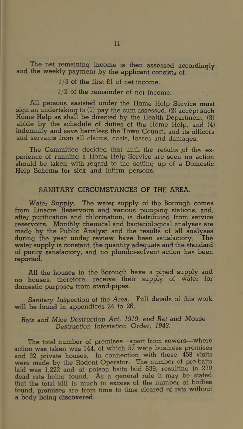 The net remaining income is then assessed accordingly and the weekly payment by the applicant consists of 1/3 of the first £1 of net income. 1/2 of the remainder of net income. All persons assisted under the Home Help Service must sign an undertaking to (1) pay the sum assessed, (2) accept such Home Help as shall be directed by the Health Department, (3) abide by the schedule of duties of the Home Help, and (4) indemnify and save harmless the Town Council and its officers and servants from all claims, costs, losses and damages. The Committee decided that until the results .of the ex- perience of running a Home Help Service are seen no action should be taken with regard to the setting up of a Domestic Help Scheme for sick and infirm persons. SANITARY CIRCUMSTANCES OF THE AREA. Wafer Supply. The water supply of the Borough comes from Linacre Reservoirs and various pumping stations, and, after purification and chlorination, is distributed from service reservoirs. Monthly chemical and bacteriological analyses are made by the Public Analyst and the results of all analyses during the year under review have been satisfactory. The water supply is constant, the guantity adequate and the standard of purity satisfactory, and no plumbo-solvent action has been reported. All the houses in the Borough have a piped supply and no houses, therefore, receive their supply of water for domestic purposes from stand-pipes. Sanitary Inspection of the Area. Full details of this work will be found in appendices 24 to 26. Rats and Mice Destruction Act, 1919, and Eat and Mouse Destruction Infestation Order, 1943. The total number of premises—apart from sewers—where action was taken was 144, of which 52 were business premises and 92 private houses. In connection with these, 458 visits were made by the Rodent Operator. The number of pre-baits laid was 1,222 and of poison baits laid 639, resulting in 230 dead rats being found. As a general rule it may be stated that the total kill is much in excess of the number of bodies found, premises are from time to time cleared of rats without a body being discovered.