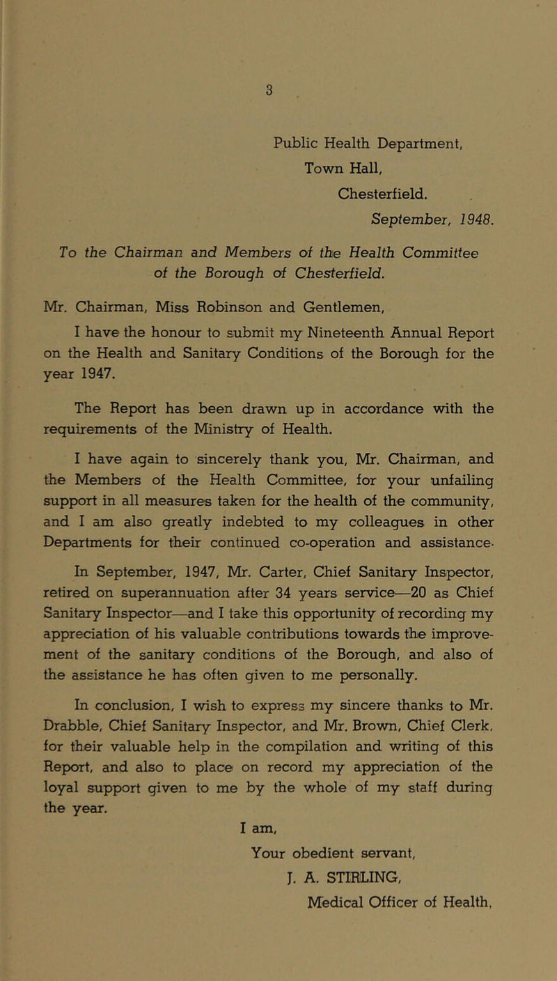 Public Health Department, Town Hall, Chesterfield. September, 1948. To the Chairman and Members of the Health Committee of the Borough of Chesterfield. Mr. Chairman, Miss Robinson and Gentlemen, I have the honour to submit my Nineteenth Annual Report on the Health and Sanitary Conditions of the Borough for the year 1947. The Report has been drawn up in accordance with the requirements of the Ministry of Health. I have again to sincerely thank you, Mr. Chairman, and the Members of the Health Committee, for your unfailing support in all measures taken for the health of the community, and I am also greatly indebted to my colleagues in other Departments for their continued co-operation and assistance- In September, 1947, Mr. Carter, Chief Sanitary Inspector, retired on superannuation after 34 years service—20 as Chief Sanitary Inspector—and I take this opportunity of recording my appreciation of his valuable contributions towards the improve- ment of the sanitary conditions of the Borough, and also of the assistance he has often given to me personally. In conclusion, I wish to express my sincere thanks to Mr. Drabble, Chief Sanitary Inspector, and Mr. Brown, Chief Clerk, for their valuable help in the compilation and writing of this Report, and also to place on record my appreciation of the loyal support given to me by the whole of my staff during the year. I am, Your obedient servant, J. A. STIRLING, Medical Officer of Health.