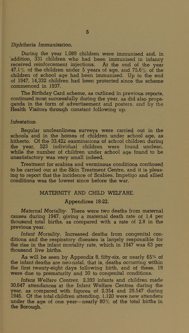 Diphtheria Immunisation. During the year 1,089 children were immunised and, in addition, 331 children who had been immunised in infancy received reinforcement injections. At the end of the year 47.1% of the children under 5 years of age, and 75.6% of the children of school age had been immunised. Up to the end of 1947, 14,332 children had been protected since the scheme commenced in 1937. The Birthday Card scheme, as outlined in previous reports, continued most successfully during the year, as did also propa- ganda in the form of advertisement and posters, and by the Health Visitors through constant following up. Infestation- Regular uncleanliness surveys were carried out in the schools and in the homes of children under school age, as hitherto. Of the 33,422 examinations of school children during the year, 523 individual children were found unclean, while the number of children under school age found to be unsatisfactory was very small indeed. Treatment for scabies and verminous conditions continued to be carried out at the Skin Treatment Centre, and it is pleas- ing to report that the incidence of Scabies, Impetigo and allied conditions was the lowest since before the war. MATERNITY AND CHILD WELFARE. Appendices 18-22. Maternal Mortality■ There were two deaths from maternal causes during 1947, giving a maternal death rate of 1.4 per thousand total births, as compared with a rate of 2.8 in the previous year. Infant Mortality. Increased deaths from congenital con- ditions and the respiratory diseases is largely responsible for the rise in the infant mortality rate, which in 1947 was 63 per thousand live births. As will be seen by Appendix 8, fifty-six, or nearly 65% of the infant deaths are neo-natal, that is, deaths occurring within the first twenty-eight days following birth, and of these, 19 were due to prematurity and 30 to congenital conditions. Infant Welfare Centres. 2,393 infants and children made1 30,647 attendances at the Infant Welfare Centres during the year, as compared with figures of 2,354 and 29,547 during 1946. Of the total children attending, 1,120 were new attenders under the age of one year—nearly 80% of the total births in the Borough.