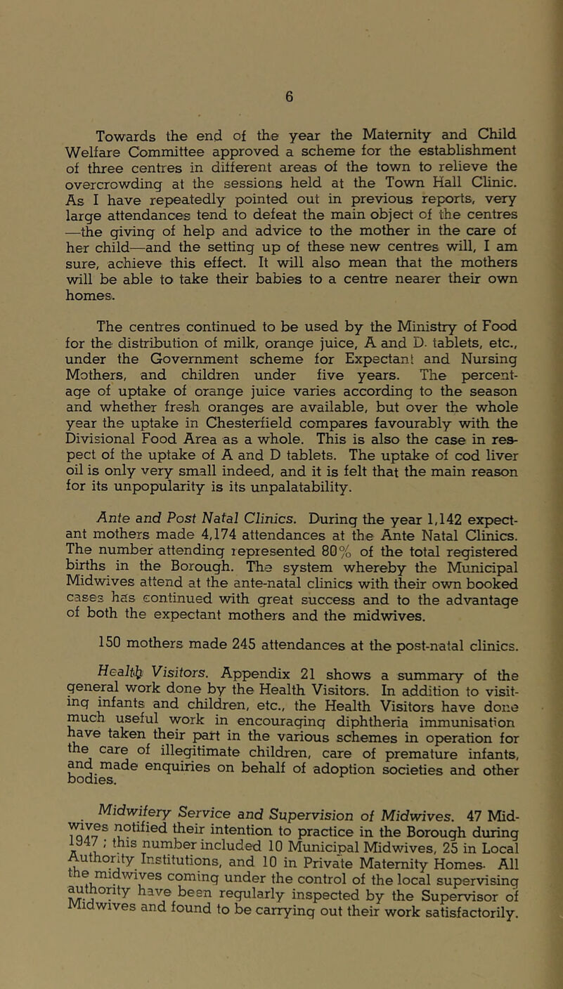 Towards the end of the year the Maternity and Child Welfare Committee approved a scheme for the establishment of three centres in different areas of the town to relieve the overcrowding at the sessions held at the Town Hall Clinic. As I have repeatedly pointed out in previous reports, very large attendances tend to defeat the main object of the centres —the giving of help and advice to the mother in the care of her child—and the setting up of these new centres will, I am sure, achieve this effect. It will also mean that the mothers will be able to take their babies to a centre nearer their own homes. The centres continued to be used by the Ministry of Food for the distribution of milk, orange juice, A and D. tablets, etc., under the Government scheme for Expectant and Nursing Mothers, and children under five years. The percent- age of uptake of orange juice varies according to the season and whether fresh oranges are available, but over the whole year the uptake in Chesterfield compares favourably with the Divisional Food Area as a whole. This is also the case in res- pect of the uptake of A and D tablets. The uptake of cod liver oil is only very small indeed, and it is felt that the main reason for its unpopularity is its unpalatability. Ante and Post Natal Clinics. During the year 1,142 expect- ant mothers made 4,174 attendances at the Ante Natal Clinics. The number attending represented 80% of the total registered births in the Borough. The system whereby the Municipal Midwives attend at the ante-natal clinics with their own booked cases has continued with great success and to the advantage of both the expectant mothers and the midwives. 150 mothers made 245 attendances at the post-natal clinics. Health Visitors. Appendix 21 shows a summary of the general work done by the Health Visitors. In addition to visit- ing infants and children, etc., the Health Visitors have done much useful work in encouraging diphtheria immunisation have taken their part in the various schemes in operation for the care of illegitimate children, care of premature infants, and made enquiries on behalf of adoption societies and other bodies. Midwifery Service and Supervision of Midwives. 47 Mid- To V7 S ^^fied their Intention to practice in the Borough during iy4/; this number included 10 Municipal Mid wives, 25 in Local Authority Institutions, and 10 in Private Maternity Homes- All e midwives coming under the control of the local supervising authority have been regularly inspected by the Supervisor of i hdwives and found to be carrying out their work satisfactorily.