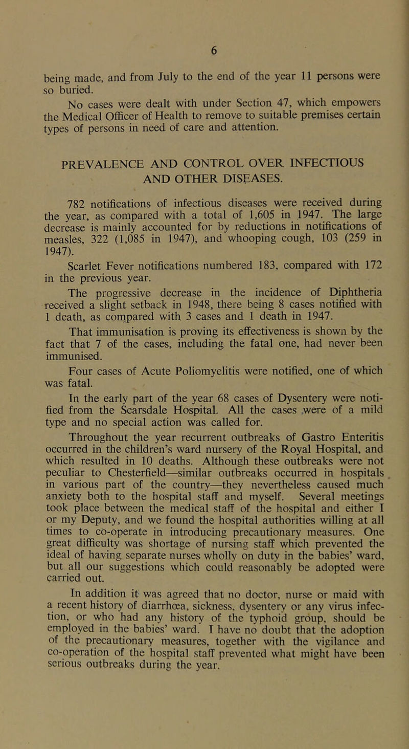 being made, and from July to the end of the year 11 persons were so buried. No cases were dealt with under Section 47, which empowers the Medical Officer of Health to remove to suitable premises certain types of persons in need of care and attention. PREVALENCE AND CONTROL OVER INFECTIOUS AND OTHER DISEASES. 782 notifications of infectious diseases were received during the year, as compared with a total of 1,605 in 1947. The large decrease is mainly accounted for by reductions in notifications of measles, 322 (1,085 in 1947), and whooping cough, 103 (259 in 1947). Scarlet Fever notifications numbered 183, compared with 172 in the previous year. The progressive decrease in the incidence of Diphtheria received a shght setback in 1948, there being 8 cases notified with 1 death, as conipared with 3 cases and 1 death in 1947. That immunisation is proving its effectiveness is shown by the fact that 7 of the cases, including the fatal one, had never been immunised. Four cases of Acute Poliomyelitis were notified, one of which was fatal. In the early part of the year 68 cases of Dysentery were noti- fied from the Scarsdale Hospital. All the cases were of a mild type and no special action was called for. Throughout the year recurrent outbreaks of Gastro Enteritis occurred in the children’s ward nursery of the Royal Hospital, and which resulted in 10 deaths. Although these outbreaks were not peculiar to Chesterfield—similar outbreaks occurred in hospitals in various part of the country—they nevertheless caused much anxiety both to the hospital staff and myself. Several meetings took place between the medical staff of the hospital and either I or my Deputy, and we found the hospital authorities willing at all times to co-operate in introducing precautionary measures. One great difficulty was shortage of nursing staff which prevented the ideal of having separate nurses wholly on duty in the babies’ ward, but all our suggestions which could reasonably be adopted were carried out. In addition it was agreed that no doctor, nur.se or maid with a recent history of diarrhoea, sickness, dysentery or any virus infec- tion, or who had any history of the typhoid group, should be employed in the babies’ ward. I have no doubt that the adoption of the precautionary measures, together with the vigilance and co-operation of the hospital staff prevented what might have been serious outbreaks during the year.