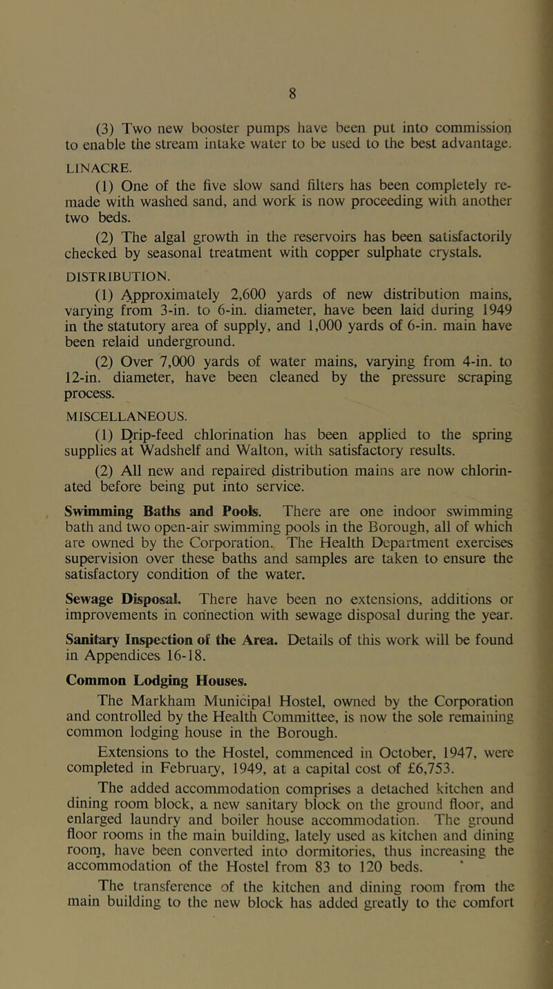 (3) Two new booster pumps have been put into commission to enable the stream intake water to be used to the best advantage. LINACRE. (1) One of the five slow sand filters has been completely re- made with washed sand, and work is now proceeding with another two beds. (2) The algal growth in the reservoirs has been satisfactorily checked by seasonal treatment with copper sulphate crystals. DISTRIBUTION. (1) Approximately 2,600 yards of new distribution mains, varying from 3-in. to 6-in. diameter, have been laid during 1949 in the statutory area of supply, and 1,000 yards of 6-in. main have been relaid underground. (2) Over 7,000 yards of water mains, varying from 4-in. to 12-in. diameter, have been cleaned by the pressure scraping process. MISCELLANEOUS. (1) Drip-feed chlorination has been apphed to the spring supplies at Wadshelf and Walton, with satisfactory results. (2) All new and repaired distribution mains are now chlorin- ated before being put into service. Swinuning Baths and Pools. There are one indoor swimming bath and two open-air swimming pools in the Borough, all of which are owned by the Corporation. The Health Department exercises supervision over these baths and samples are taken to ensure the satisfactory condition of the water. Sewage Disposal. There have been no extensions, additions or improvements in connection with sewage disposal during the year. Sanitairy Inspection of the Area. Details of this work will be found in Appendices 16-18. Common Lodging Houses. The Markham Municipal Hostel, owned by the Corporation and controlled by the Health Committee, is now the sole remaining common lodging house in the Borough. Extensions to the Hostel, commenced in October, 1947, were completed in Februai3', 1949, at a capital cost of £6,753. The added accommodation comprises a detached kitchen and dining room block, a new sanitary block on the ground floor, and enlarged laundry and boiler house accommodation. The ground floor rooms in the main building, lately used as kitchen and dining roorn, have been converted into dormitories, thus increasing the accommodation of the Hostel from 83 to 120 beds. The transference of the kitchen and dining room from the main building to the new block has added greatly to the comfort