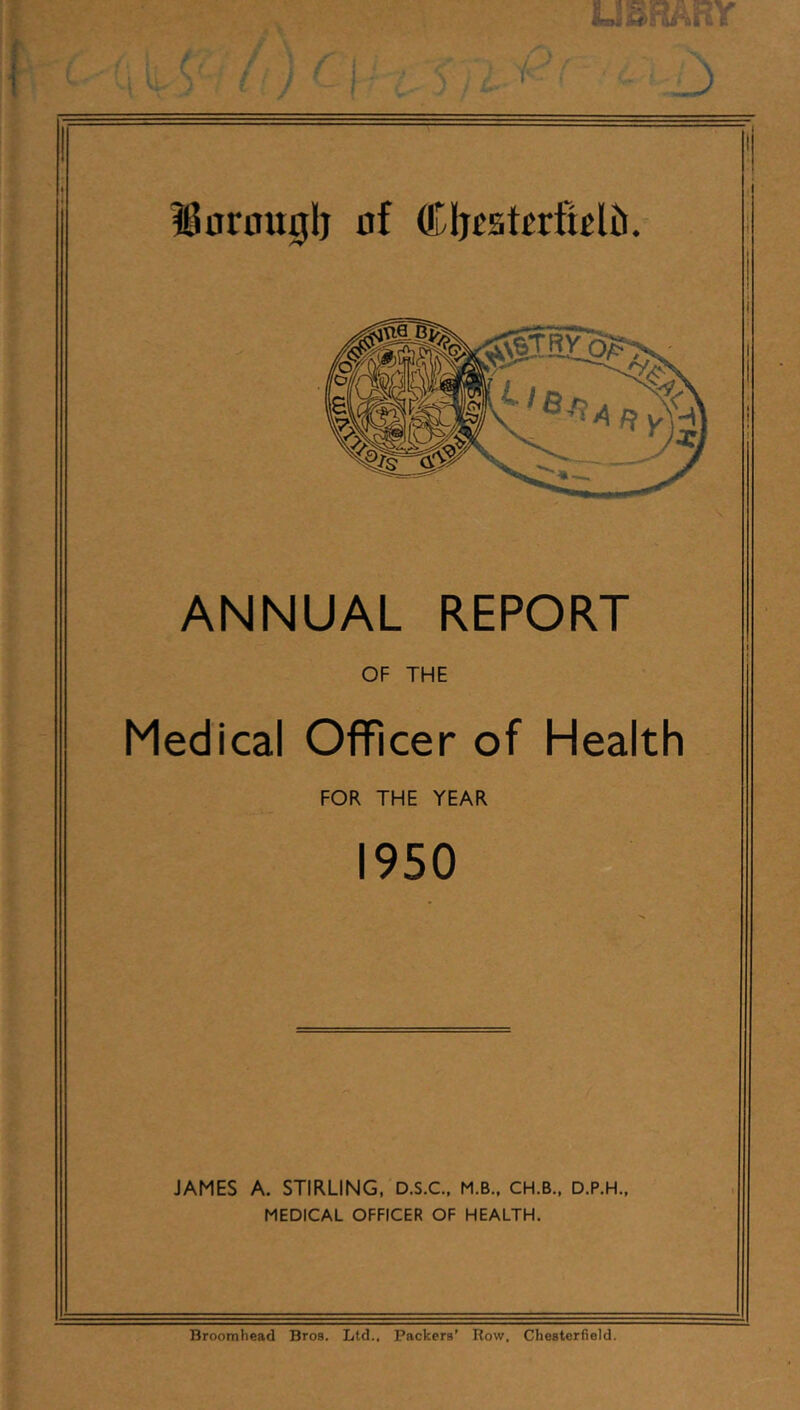 \ T / USHABY ?60rau0lj of (tljcst^rticlti. ANNUAL REPORT OF THE Medical Officer of Health FOR THE YEAR 1950 JAMES A. STIRLING, D.S.C.. M.B., CH.B., D.P.H., MEDICAL OFFICER OF HEALTH. Broomhcad Bros. Ltd.. Packers’ Row. Chesterfield.