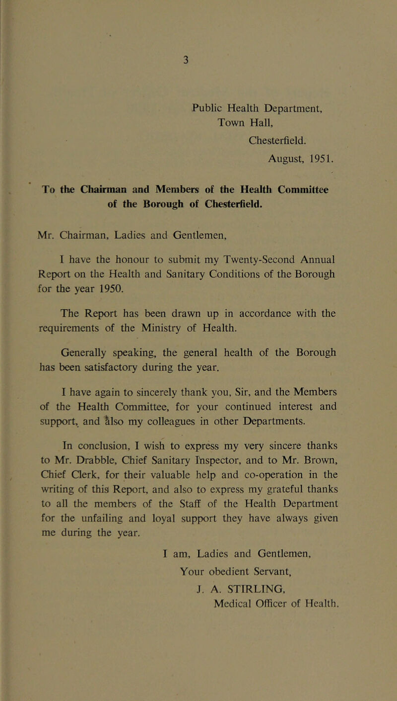 Public Health Department, Town Hall, Chesterfield. August, 1951. To the Chairman and Members of the Health Committee of the Borough of Chesterfield. Mr. Chairman, Ladies and Gentlemen, I have the honour to submit my Twenty-Second Annual Report on the Health and Sanitary Conditions of the Borough for the year 1950. The Report has been drawn up in accordance with the requirements of the Ministry of Health. Generally speaking, the general health of the Borough has been satisfactory during the year. I have again to sincerely thank you. Sir, and the Members of the Health Committee, for your continued interest and support, and also my colleagues in other Departments. In conclusion, I wish to express my very sincere thanks to Mr. Drabble, Chief Sanitary Ihspector, and to Mr. Brown, Chief Clerk, for their valuable help and co-operation in the writing of this Report, and also to express my grateful thanks to all the members of the Staff of the Health Department for the unfailing and loyal support they have always given me during the year. I am. Ladies and Gentlemen, Your obedient Servant, J. A. STIRLING, Medical Officer of Health.