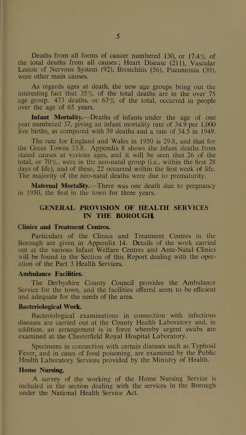 Deaths from all forms of cancer numbered 130, or 17.4% of the total deaths from all causes; Heart Disease (211), Vascular Lesion of Nervous System (92), Bronchitis (56), Pneumonia (30), were other main causes. As regards ages at death, the new age groups bring out the interesting fact that 35% of the total deaths are in the over 75 age group. 473 deaths, or 63% of the total, occurred in people over the age of 65 years. Infant Mortality.—Deaths of infants under the age of one year numbered 37, giving an infant mortality rate of 34.9 per 1,000 live births, as compared with 39 deaths and a rate of 34.5 in 1949. The rate for England and Wales in 1950 is 29.8, and that for the Great Towns 33.8. Appendix 8 shows the infant deaths from stated causes at various ages, and it will be seen that 26 of the total, or 70%, were in the neo-natal group (i.e., within the first 28 days of life), and of these, 22 occurred within the first week of life. The majority of the neo-natal deaths were due to prematurity. Maternal Mortality.—There was one death due to pregnancy in 1950, the first in the town for three years. GENERAL PROVISION OF HEALTH SERVICES IN THE BOROUGH. Clinics and Treatment Centres. Particulars of the Clinics and Treatment Centres in the Borough are given in Appendix 14. Details of the work carried out at the various Infant Welfare Centres and Ante-Natal Clinics will be found in the Section of this Report dealing with the oper- ation of the Part 3 Health Services. Ambulance Facilities. The Derbyshire County Council provides the Ambulance Service for the town, and the facilities offered seem to be efficient and adequate for the needs of the area. Bacteriological Work. Bacteriological examinations in connection with infectious diseases are carried out at the County Health Laboratory and, in addition, an arrangement is in force whereby urgent swabs are examined at the Chesterfield Royal Hospital Laboratory. Specimens in connection with certain diseases such as Typhoid Fever, and in cases of food poisoning, are examined by the Public Health Laboratory Services provided by the Ministry of Health. Home Nursing. A survey of the working of the Home Nursing Service is included in the section dealing with the services in the Borough under the National Health Service Act.