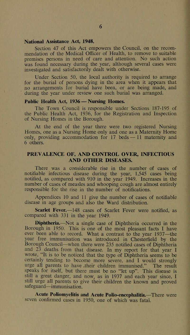 National Assistance Act, 1948. Section 47 of this Act empowers the Council, on the recom- mendation of the Medical Officer of Health, to remove to suitable premises persons in need of care and attention. No such action was found necessary during the year, although several cases were investigated and satisfactorily dealt with otherwise. Under Section 50, the local authority is required to arrange for the burial of persons dying in the area when it appears that no arrangements for burial have been, or are being made, and during the year under review one such burial was arranged. Public Health Act, 1936 — Nursing Homes. The Town Council is responsible under Sections 187-195 of the Public Health Act, 1936, for the Registration and Inspection of Nursing Homes in the Borough. At the end of the year there were two registered Nursing Homes, one as a Nursing Home only and one as a Maternity Home only, providing accommodation for 17 beds—11 maternity and 6 others. PREVALENCE OF, AND CONTROL OVER, INFECTIOUS AND OTHER DISEASES. There was a considerable rise in the number of cases of notifiable infectious disease during the year, 1,545 cases being notified, as compared with 910 in the year 1949. Increases in the number of cases of measles and whooping cough are almost entirely responsible for the rise in the number of notifications. Appendices 10 and 11 give the number of cases of notifiable disease in age groups and also the Ward distribution. Scarlet Fever.—148 cases of Scarlet Fever were notified, as compared with 331 in the year 1949. Diphtheria.—Not a single case of Diphtheria occurred in the Borough in 1950. This is one of the most pleasant facts I have ever been able to record. What a contrast to the year 1937—the year free immunisation was introduced in Chesterfield by the Borough Council—when there were 235 notified cases of Diphtheria and 23 deaths from that disease. In my report for that year 1 wrote, “It is to be noticed that the type of Diphtheria seems to be certainly tending to become more severe, and I would strongly urge all parents to have .their children immunised.” The result speaks for itself, but there must be no “let up”. This disease is still a great danger, and now, as in 1937 and each year since, I still urge all parents to give their children the known and proved safeguard—immunisation. Acute Poliomyelitis and Acute Polio-encephalitis.—^There were seven confirmed cases in 1950, one of which was fatal.