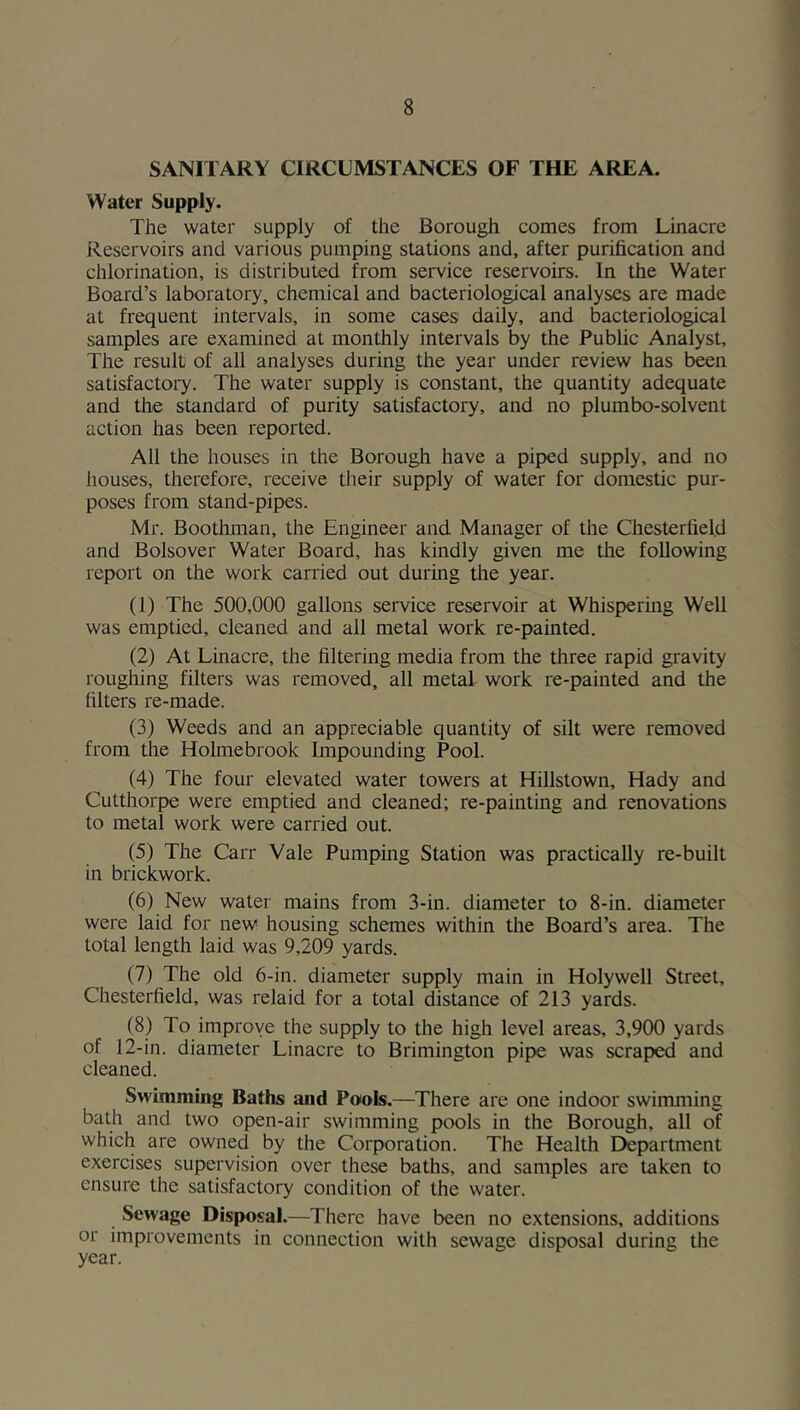 SANITARY CIRCUMSTANCES OF THE AREA. Water Supply. The water supply of the Borough comes from Linacre Reservoirs and various pumping stations and, after purification and chlorination, is distributed from service reservoirs. In the Water Board’s laboratory, chemical and bacteriological analyses are made at frequent intervals, in some cases daily, and bacteriological samples are examined at monthly intervals by the Public Analyst, The result of all analyses during the year under review has been satisfactory. The water supply is constant, the quantity adequate and the standard of purity satisfactory, and no plumbo-solvent action has been reported. All the houses in the Borough have a piped supply, and no iiouses, therefore, receive their supply of water for domestic pur- poses from stand-pipes. Mr. Boothman, the Engineer and Manager of the Chesterfield and Bolsover Water Board, has kindly given me the following report on the work carried out during the year. (1) The 500,000 gallons service reservoir at Whispermg Well was emptied, cleaned and all metal work re-painted. (2) At Linacre, the filtering media from the three rapid gravity roughing filters was removed, all metal work re-painted and the filters re-made. (3) Weeds and an appreciable quantity of silt were removed from the Holmebrook Enpounding Pool. (4) The four elevated water towers at Hillstown, Hady and Cutthorpe were emptied and cleaned; re-painting and renovations to metal work were carried out. (5) The Carr Vale Pumping Station was practically re-built in brickwork. (6) New water mains from 3-in. diameter to 8-in. diameter were laid for new housing schemes within the Board’s area. The total length laid was 9,209 yards. (7) The old 6-in. diameter supply main in Holywell Street, Chesterfield, was relaid for a total distance of 213 yards. (8) To improve the supply to the high level areas, 3,900 yards of 12-in. diameter Linacre to Brimington pipe was scraped and cleaned. Swimming Baths and Pools.—There are one indoor swimming bath and two open-air swimming pools in the Borough, all of which are owned by the Corporation. The Health Department exercises supervision over these baths, and samples are taken to ensure the satisfactory condition of the water. Sewage Disposal.—There have been no extensions, additions or improvements in connection with sewage disposal during the year.