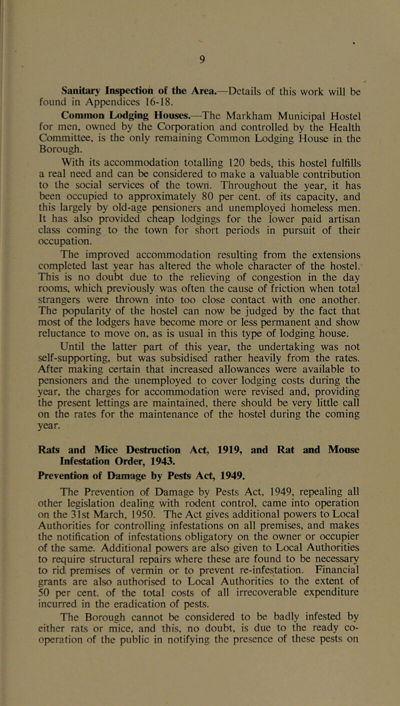 Sanitary Inspection of the Area.—Details of this work will be found in Appendices 16-18. Common Lodging Houses.—The Markham Municipal Hostel for men, owned by the Corporation and controlled by the Health Committee, is the only remaining Common Lodging House in the Borough. With its accommodation totalling 120 beds, this hostel fulfills a real need and can be considered to make a valuable contribution to the social services of the town. Throughout the year, it has been occupied to approximately 80 per cent, of its capacity, and this largely by old-age pensioners and unemployed homeless men. It has also provided cheap lodgings for the lower paid artisan class coming to the town for short periods in pursuit of their occupation. The improved accommodation resulting from the extensions completed last year has altered the whole character of the hostel. This is no doubt due to the relieving of congestion in the day rooms, which previously was often the cause of friction when total strangers were thrown into too close contact with one another. The popularity of the hostel can now be judged by the fact that most of the lodgers have become more or less permanent and show reluctance to move on, as is usual in this type of lodging house. Until the latter part of this year, the undertaking was not self-supporting, but was subsidised rather heavily from the rates. After making certain that increased allowances were available to pensioners and the unemployed to cover lodging costs during the year, the charges for accommodation were revised and, providing the present lettings are maintained, there should be very little call on the rates for the maintenance of the hostel during the coming year. Rats and Mice Destruction Act, 1919, and Rat and Mouse Infestation Order, 1943. Prevention of Damage by Pests Act, 1949. The Prevention of Damage by Pests Act, 1949, repealing all other legislation dealing with rodent control, came into operation on the 31st March, 1950. The Act gives additional powers to Local Authorities for controlling infestations on all premises, and makes the notification of infestations obligatory on the owner or occupier of the same. Additional powers are also given to Local Authorities to require structural repairs where these are found to be necessary to rid premises of vermin or to prevent re-infestation. Financial grants are also authorised to Local Authorities to the extent of 50 per cent, of the total costs of all irrecoverable expenditure incurred in the eradication of pests. The Borough cannot be considered to be badly infested by either rats or mice, and this, no doubt, is due to the ready co- operation of the public in notifying the presence of these pests on