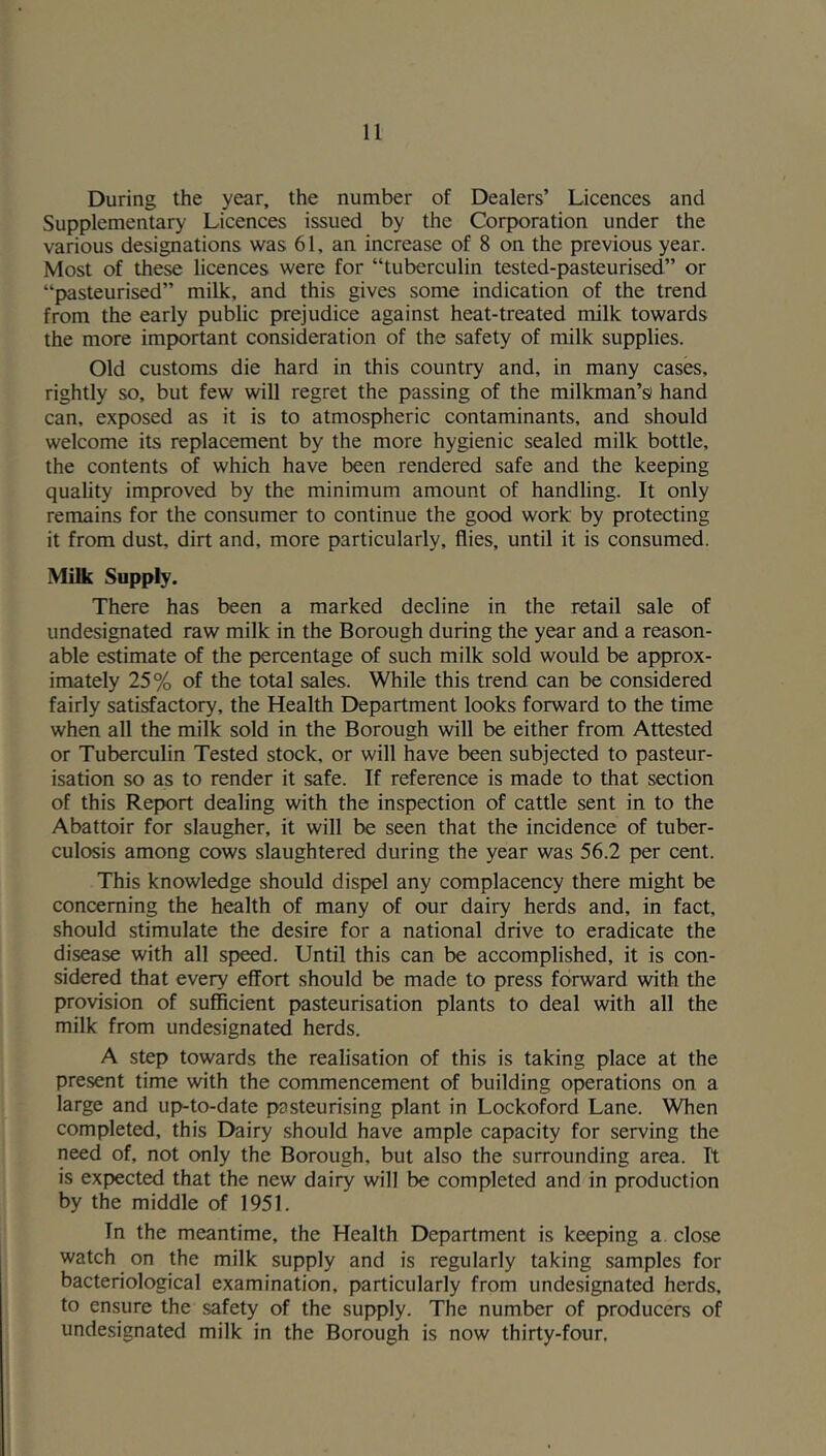 During the year, the number of Dealers’ Licences and Supplementary Licences issued by the Corporation under the various designations was 61, an increase of 8 on the previous year. Most of these licences were for “tuberculin tested-pasteurised” or “pasteurised” milk, and this gives some indication of the trend from the early public prejudice against heat-treated milk towards the more important consideration of the safety of milk supplies. Old customs die hard in this country and, in many cases, rightly so, but few will regret the passing of the milkman’s) hand can, exposed as it is to atmospheric contaminants, and should welcome its replacement by the more hygienic sealed milk bottle, the contents of which have been rendered safe and the keeping quality improved by the minimum amount of handling. It only remains for the consumer to continue the good work by protecting it from dust, dirt and, more particularly, flies, until it is consumed. Milk Supply. There has been a marked decline in the retail sale of undesignated raw milk in the Borough during the year and a reason- able estimate of the percentage of such milk sold would be approx- imately 25% of the total sales. While this trend can be considered fairly satisfactory, the Health Department looks forward to the time when all the milk sold in the Borough will be either from Attested or Tuberculin Tested stock, or will have been subjected to pasteur- isation so as to render it safe. If reference is made to that section of this Report dealing with the inspection of cattle sent in to the Abattoir for slaugher, it will be seen that the incidence of tuber- culosis among cows slaughtered during the year was 56.2 per cent. This knowledge should dispel any complacency there might be concerning the health of many of our dairy herds and, in fact, should stimulate the desire for a national drive to eradicate the disease with all speed. Until this can be accomplished, it is con- sidered that every effort should be made to press forward with the provision of sufficient pasteurisation plants to deal with all the milk from undesignated herds. A step towards the realisation of this is taking place at the present time with the commencement of building operations on a large and up-to-date pasteurising plant in Lockoford Lane. When completed, this Dairy should have ample capacity for serving the need of, not only the Borough, but also the surrounding area. Tt is expected that the new dairy will be completed and in production by the middle of 1951. In the meantime, the Health Department is keeping a. close watch on the milk supply and is regularly taking samples for bacteriological examination, particularly from undesignated herds, to ensure the safety of the supply. The number of producers of undesignated milk in the Borough is now thirty-four.