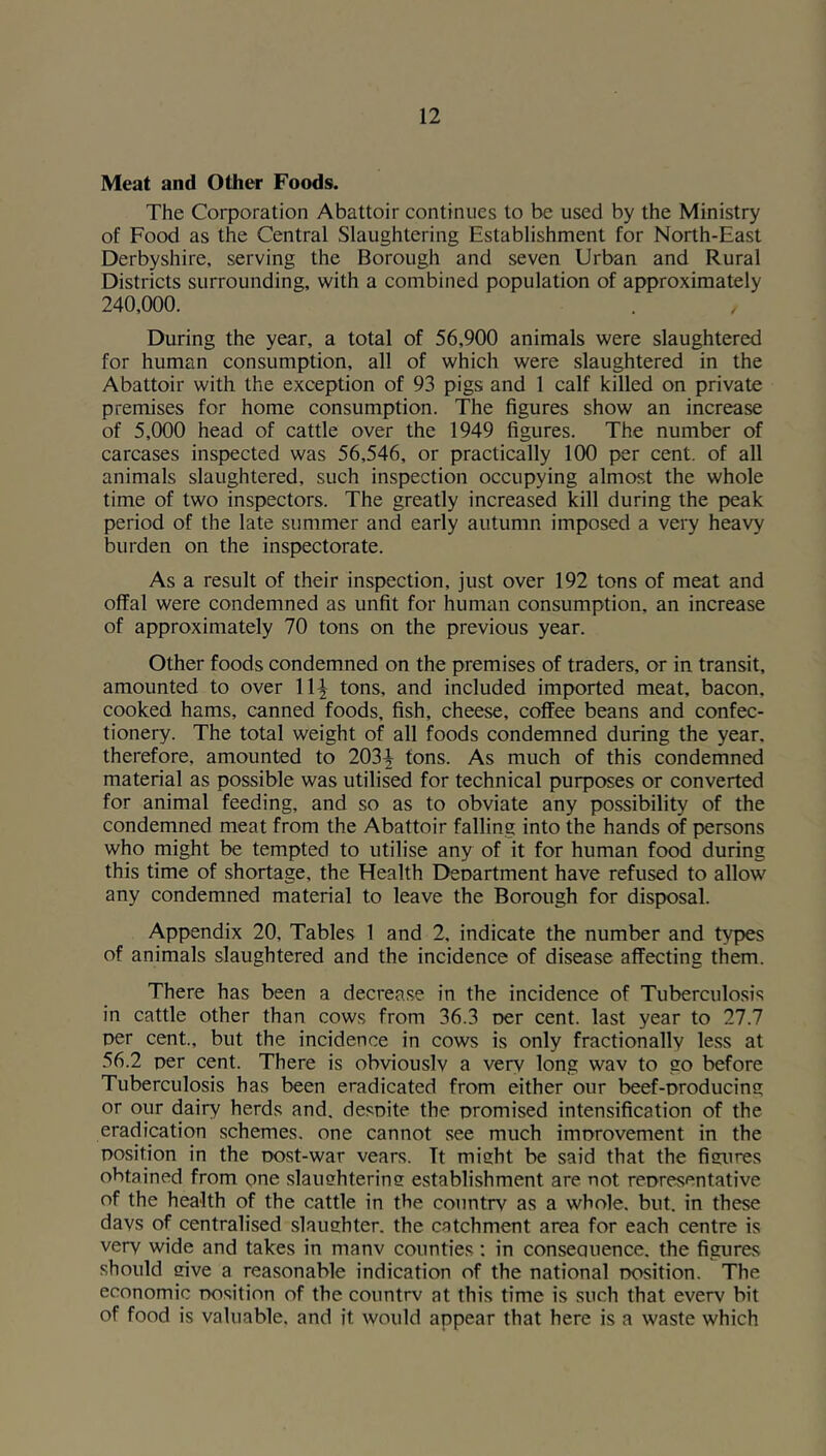 Meat and Other Foods. The Corporation Abattoir continues to be used by the Ministry of Food as the Central Slaughtering Establishment for North-East Derbyshire, serving the Borough and seven Urban and Rural Districts surrounding, with a combined population of approximately 240,000. During the year, a total of 56,900 animals were slaughtered for human consumption, all of which were slaughtered in the Abattoir with the exception of 93 pigs and 1 calf killed on private premises for home consumption. The figures show an increase of 5,000 head of cattle over the 1949 figures. The number of carcases inspected was 56,546, or practically 100 per cent, of all animals slaughtered, such inspection occupying almost the whole time of two inspectors. The greatly increased kill during the peak period of the late summer and early autumn imposed a very heavy burden on the inspectorate. As a result of their inspection, just over 192 tons of meat and offal were condemned as unfit for human consumption, an increase of approximately 70 tons on the previous year. Other foods condemned on the premises of traders, or in transit, amounted to over 11^ tons, and included imported meat, bacon, cooked hams, canned foods, fish, cheese, coffee beans and confec- tionery. The total weight of all foods condemned during the year, therefore, amounted to 203^ tons. As much of this condemned material as possible was utilised for technical purposes or converted for animal feeding, and so as to obviate any possibility of the condemned meat from the Abattoir falling into the hands of persons who might be tempted to utilise any of it for human food during this time of shortage, the Health Deoartment have refused to allow any condemned material to leave the Borough for disposal. Appendix 20, Tables 1 and 2, indicate the number and types of animals slaughtered and the incidence of disease affecting them. There has been a decrease in the incidence of Tuberculosis in cattle other than cows from 36.3 oer cent, last year to 27.7 oer cent., but the incidence in cows is only fractionally less at 56.2 t>er cent. There is obviouslv a very long wav to go before Tuberculosis has been eradicated from either our beef-oroducing or our dairy herds and, desoite the promised intensification of the eradication schemes, one cannot see much improvement in the position in the post-war vears. Tt mieht be said that the fisures obtained from one slauehterine establishment are not representative of the health of the cattle in the countrv as a whole, but. in these days of centralised slauehter. the catchment area for each centre is very wide and takes in manv counties; in conseouence. the figures should mve a reasonable indication of the national position. The economic position of the countrv at this time is such that every bit of food is valuable, and it would appear that here is a waste which