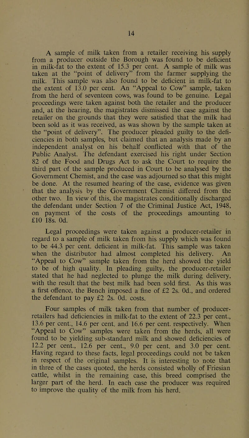 A sample of milk taken from a retailer receiving his supply from a producer outside the Borough was found to be deficient in milk-fat to the extent of 15.3 per cent. A sample of milk was taken at the “point of delivery” from the farmer supplying the milk. This sample was also found to be deficient in milk-fat to the extent of 13.0 per cent. An “Appeal to Cow” sample, taken from the herd of seventeen cows, was found to be genuine. Legal proceedings were taken against both the retailer and the producer and, at the hearing, the magistrates dismissed the case against the retailer on the grounds that they were satisfied that the milk had been sold as it was received, as was shown by the sample taken at the “point of delivery”. The producer pleaded guilty to the defi- ciencies in both samples, but claimed that an analysis made by an independent analyst on his behalf conflicted with that of the Public Analyst. The defendant exercised his right under Section 82 of the Food and Drugs Act to ask the Court to require the third part of the sample produced in Court to be analysed by the Government Chemist, and the case was adjourned so that this might be done. At the resumed hearing of the case, evidence was given that the analysis by the Government Chemist differed from the other two. In view of this, the magistrates conditionally discharged the defendant under Section 7 of the Criminal Justice Act, 1948, on payment of the costs of the proceedings amounting to £10 18s. Od. Legal proceedings were taken against a producer-retailer in regard to a sample of milk taken from his supply which was found to be 44.3i per cent, deficient in milk-fat. This sample was taken when the distributor had almost completed his dehvery. An “Appeal to Cow” sample taken from the herd showed the yield to be of high quality. In pleading guilty, the producer-retailer stated that he had neglected to plunge the milk during delivery, with the result that the best milk had been sold first. As this was a first offence, the Bench imposed a fine of £2 2s. Od., and ordered the defendant to pay £2 2s. Od. costs. Four samples of milk taken from that number of producer- retailers had deficiencies in milk-fat to the extent of 22.3 per cent., 13.6 per cent., 14.6 per cent, and 16.6 per cent, respectively. When “Appeal to Cow” samples were taken from the herds, all were found to be yielding sub-standard milk and showed deficiencies of 12.2 per cent., 12.6 per cent., 9.0 per cent, and 3.0 per cent. Having regard to these facts, legal proceedings could not be taken in respect of the original samples. It is interesting to note that in three of the cases quoted, the herds consisted wholly of Friesian cattle, whilst in the remaining case, this breed comprised the larger part of the herd. In each case the producer was required to improve the quality of the milk from his herd.