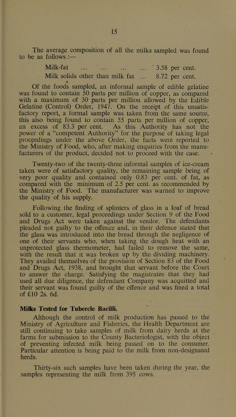 The average composition of all the milks sampled was found to be as follows :— Milk-fat ^3.58 per cent. Milk solids other than milk fat ... 8.72 per cent. • Of the foods sampled, an informal sample of edible gelatine was found to contain 50 parts per million of copper, as compared with a maximum of 30 parts per million allowed by the J^ble Gelatine (Control) Order, 1947. On the receipt of this unsatis- factory report, a formal sample was taken from the same source, this also being found to contain 55 parts per million of copper, an excess of 83.3 per cent. As this Authority has not the power of a “competent Authority” for the purpose of taking legal proceedings under the above Order, the facts were reported to the Ministry of Food, who, after making enquiries from the manu- facturers of the product, decided not to proceed with the case. Twenty-two of the twenty-three informal samples of ice-cream taken were of satisfactory quahty, the remaining sample being of very poor quahty and contained only 0.83 per cent, of fat, as compared with the minimum of 2.5 per cent, as recommended by the Ministry of Food. The manufacturer was warned to improve the quality of his supply. Following the finding of splinters of glass in a loaf of bread sold to a customer, legal proce^ings under Section 9 of the Food and Drugs Act were taken against the vendor. The defendants pleaded not guilty to the offence and, in their defence stated that the glass was introduced into the bread through the negligence of one of their servants who, when taking the dough heat with an unprotected glass thermometer, had failed to remove the same, with the result that it was broken up by the dividing machinery. They availed themselves of the provision of Section 83 of the Food and Drugs Act, 1938, and brought that servant before the Court to answer the charge. Satisfying the magistrates that they had used all due diligence, the defendant Company was acquitted and their servant was found guilty of the offence and was fined a total of £10 2s. 6d. Milks Tested for Tubercle Bacilli. Although the control of milk production has passed to the Ministry of Agriculture and Fisheries, the Health Department are still continuing to take samples of milk from dairy herds at the farms for submission to the County Bacteriologist, with the object of preventing infected milk being passed on to the consumer. Particular attention is being paid to the milk from non-designated herds. Thirty-six such samples have been taken during the year, the samples representing the milk from 395 cows.