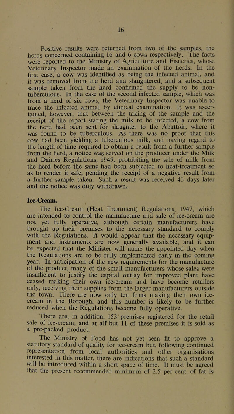 Positive results were returned from two of the samples, the herds concerned containing 16 and 6 cows respectively, ihc facts were reported to the Mimstry ot Agriculture and Fisneries, whose Veterinary Inspector made an examination of the nerds. In the hrst case, a cow was identihed as being tne infected animal, and It was removed from the herd ana slaughtered, and a subsequent sample taken from the herd conhrmea tne supply to be non- tuberculous. In the case of the second infected sample, which was from a herd of six cows, the Veterinary Inspector was unable to trace the infected animal by clinical examination. It was ascer- tained, however, that between the taking of the sample and the receipt of the report stating the milk to be infected, a cow from the nerd had been sent for slaughter to the Abattoir, where it was found to be tuberculous. As there was no proof that this cow had been yielding a tuberculous milk, and having regard to the length of time required to obtain a result from a further sample from the herd, a notice was served on the producer under the Milk and Dairies Regulations, 1949, prohibiting tne sale of milk from the herd before the same had been subjected to heat-treatment so as to render it safe, pending the receipt of a negative result from a further sample taken. Such a result was received 43 days later and the notice was duly withdrawn. Ice-Cream. , The Ice-Cream (Heat Treatment) Regulations, 1947, which are intended to control the manufacture and sale of ice-cream are not yet fully operative, although certain manufactmers have brought up their premises to the necessary standard to comply with the Regulations. It would appear that the necessary equip- ment and instruments are now generally available, and it can be expected that the Minister will name thei appointed day when the Regulations are to be fully implemented early in* the coming year. In anticipation of the new requirements for the manufacture of the product, many of the small manufacturers whose sales were insufficient to justify the capital outlay for improved plant have ceased making their own ice-cream and have become retailers only, receiving their supplies from the larger manufacturers outside the town. There are now only ten firms making their own ice- cream in the Borough, and this number is likely to be further reduced when the Regulations become fully operative. There are, in addition, 153 premises registered for the retail sale of ice-cream, and at all but 11 of these premises it is sold as a pre-packed product. The Ministry of Food has not yet seen fit to approve a statutory standard of quality for ice-cream but, following continued representation from local authorities and other organisations interested in this matter, there are indications that such a standard will be introduced within a short space of time. It must be agreed that the present recommended minimum of 2.5 per cent, of fat is