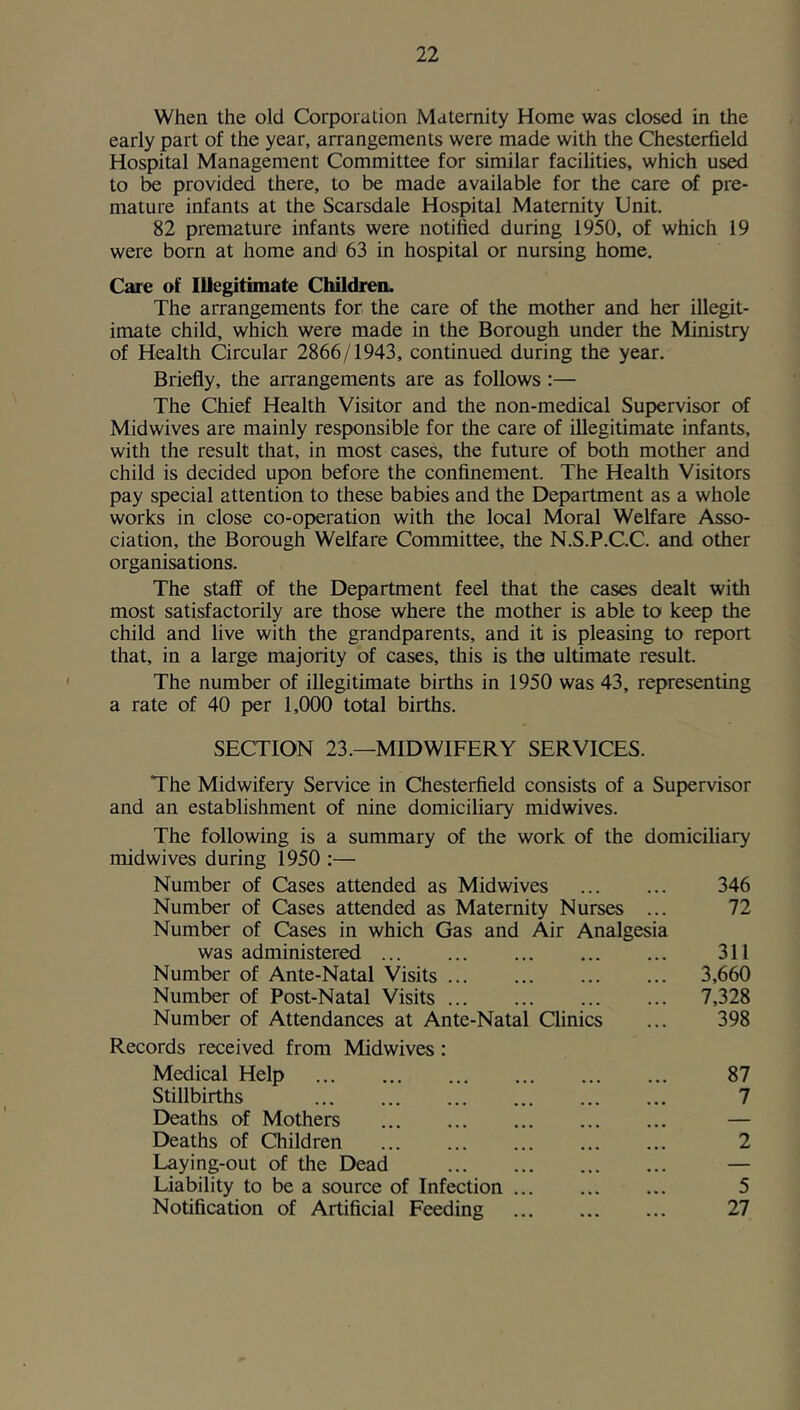 When the old Corporation Maternity Home was dosed in the early part of the year, arrangements were made with the Chesterfield Hospital Management Committee for similar facilities, which used to provided there, to be made available for the care of pre- mature infants at the Scarsdale Hospital Maternity Unit. 82 premature infants were notified during 1950, of which 19 were born at home and 63 in hospital or nursing home. Care of Illegitimate ChildreiL The arrangements for the care of the mother and her illegit- imate child, which were made in the Borough under the Ministry of Health Circular 2866/1943, continued during the year. Briefly, the arrangements are as follows:— The Chief Health Visitor and the non-medical Supervisor of Midwives are mainly responsible for the care of illegitimate infants, with the result that, in most cases, the future of both mother and child is decided upon before the confinement. The Health Visitors pay special attention to these babies and the Department as a whole works in close co-operation with the local Moral Welfare Asso- ciation, the Borough Welfare Committee, the N.S.P.C.C. and other organisations. The staff of the Department feel that the cases dealt with most satisfactorily are those where the mother is able to keep the child and live with the grandparents, and it is pleasing to report that, in a large majority of cases, this is the ultimate result. The number of illegitimate births in 1950 was 43, representing a rate of 40 per 1,000 total births. SECTION 23.—MIDWIFERY SERVICES. The Midwifery Service in Chesterfield consists of a Supervisor and an establishment of nine domiciliary midwives. The following is a summary of the work of the domiciliary midwives during 1950 :— Number of Cases attended as Midwives 346 Number of Cases attended as Maternity Nurses ... 72 Number of Cases in which Gas and Air Analgesia was administered 311 Number of Ante-Natal Visits 3,660 Number of Post-Natal Visits 7,328 Number of Attendances at Ante-Natal Clinics ... 398 Records received from Midwives: Medical Help 87 Stillbirths 7 Deaths of Mothers ... ... ... ... ... — Deaths of Children 2 Laying-out of the Dead — Liability to be a source of Infection 5 Notification of Artificial Feeding 27