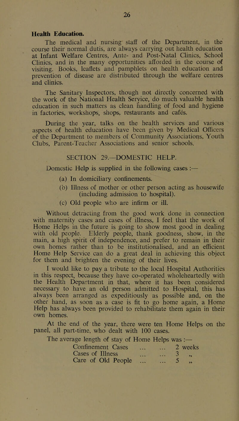 Health Education. The medical and nursing staff of the Department, in the course their normal dutis, are always carrying out health education at Infant Welfare Centres, Ante- and Post-Natal Clinics, School Clinics, and in the many opportunities afforded in the course of visiting. Books, leaflets and pamphlets on health education and prevention of disease are distributed through the welfare centres and clinics. The Sanitary Inspectors, though not directly concerned with the work of the National Health Service, do much valuable health education in such matters as clean flandUng of food and hygiene in factories, workshops, shops, restaurants and cafes. During the year, talks on the health services and various aspects of health education have been given by Medical Officers of the Department to members of Community Associations, Youth Clubs, Parent-Teacher Associations and senior schools. SECTION 29.—DOMESTIC HELP. Domestic Help is supplied in the following cases:— (a) In domiciliary confinements. (b) Illness of mother or other person acting as housewife (including admission to hospital). (c) Old people who are infirm or ill. Without detracting from the good work done in connection with maternity cases and cases of illness, I feel that the work of Home Helps in the future is going to show most good in dealing with old people. Elderly people, thank goodness, show, in the main, a high spirit of independence, and prefer to remain in their own homes rather than to be institutionalised, and an efficient Home Help Service can do a great deal in achieving this object for them and brighten the evening of their lives. I would like to pay a tribute to the local Hospital Authorities in this respect, because they have co-operated wholeheartedly with the Health Department in that, where it has been considered necessary to have an old person admitted to Hospital, this has always been arranged as expeditiously as possible and, on the other hand, as soon as a case is fit to go home again, a Home Help has always been provided to rehabilitate them again in their own homes. At the end of the year, there were ten Home Helps on the panel, all part-time, who dealt with 100 cases. The average length of stay of Home Helps was :— Confinement Cases ... ... 2 weeks Cases of Illness 3 Care of Old People 5