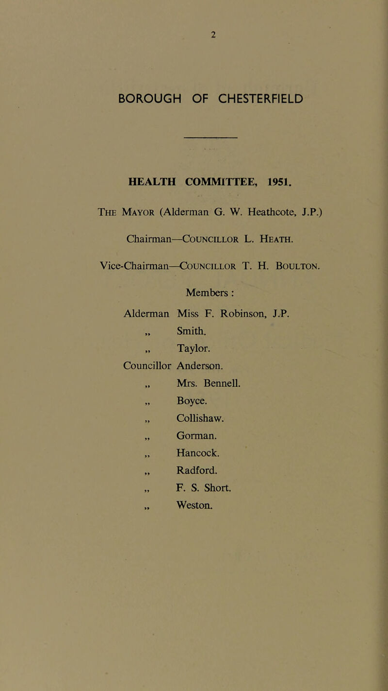 BOROUGH OF CHESTERFIELD HEALTH COMMITTEE, 1951. The Mayor (Alderman G. W. Heathcote, J.P.) Chairman—Councillor L. Heath. Vice-Chairman—Councillor T. H. Boulton. Members : Alderman Miss F. Robinson, J.P. „ Smith. „ Taylor. Councillor Anderson. „ Mrs. Bennell. „ Boyce. „ Collishaw. „ Gorman. „ Hancock. „ Radford. „ F. S. Short. „ Weston.