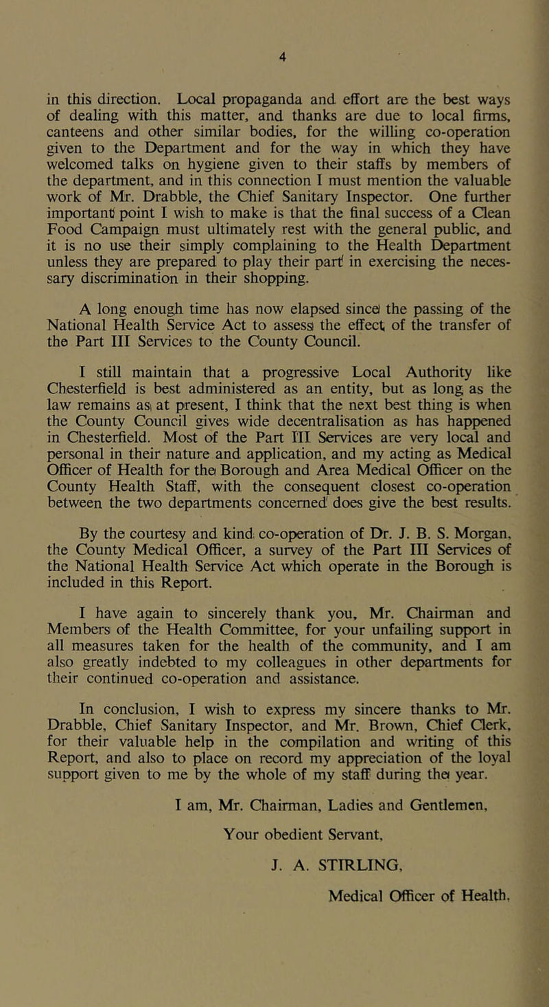 in this direction. Local propaganda and effort are the best ways of dealing with this matter, and thanks are due to local firms, canteens and other similar bodies, for the wilhng co-operation given to the Department and for the way in which they have welcomed talks on hygiene given to their staffs by members of the department, and in this connection 1 must mention the valuable work of Mr. Drabble, the Chief Sanitary Inspector. One further important point I wish to make is that the final success of a Qean Food Campaign must ultimately rest with the general public, and it is no use their simply complaining to the Health Department unless they are prepared to play their part in exercising the neces- sary discrimination in their shopping. A long enough time has now elapsed sincel the passing of the National Health Service Act to assessi the effect, of the transfer of the Part III Services to the County Council. I still maintain that a progressive Local Authority like Chesterfield is best administered as an entity, but as long as the law remains asi at present, I think that the next best thing is when the County Council gives wide decentralisation as has happened in Chesterfield. Most of the Part HI Services are very local and personal in their nature and application, and my acting as Medical Officer of Health for tha Borough and Area Medical Officer on the County Health Staff, with the consequent closest co-operation between the two departments concerned does give the best results. By the courtesy and kind; co-operation of Dr. J. B. S. Morgan, the County Medical Officer, a survey of the Part III Services of the National Health Service Act which operate in the Borough is included in this Report. I have again to sincerely thank you, Mr. Chairman and Members of the Health Committee, for your unfailing support in all measures taken for the health of the community, and I am also greatly indebted to my colleagues in other departments for their continued co-operation and assistance. In conclusion, I wish to express my sincere thanks to Mr. Drabble, Chief Sanitary Inspector, and Mr. Brown, Chief Qerk, for their valuable help in the compilation and writing of this Report, and also to place on record my appreciation of the loyal support given to me by the whole of my staff during the* year. I am, Mr. Chairman, Ladies and Gentlemen, Your obedient Servant, J. A. STIRLING,