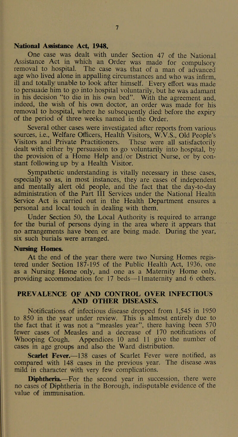 National Assistance Act, 1948. One case was dealt with under Section 47 of the National Assistance Act in which an Order was made for compulsory removal to hospital. The case was that of a man of advanced age who lived alone in appalling circumstances and who was infirm, ill and totally' unable to look after himself. Every effort was made to persuade him to go into hospital voluntarily, but he was adamant in his decision “to die in his own bed”. With the agreement and, indeed, the wish of his own doctor, an order was made for his removal to hospital, where he subsequently died; before the expiry of the period of three weeks named in the Order. Several other cases were investigated after reports from various sources, i.e.. Welfare Officers, Health Visitors, W.V.S., Old People’s Visitors and Private Practitioners. These were all satisfactorily dealt with either by persuasion to go voluntarily into hospital, by the provision of a Home Help and/or District Nurse, or by con- stant following up by a Health Visitor. Sympathetic understanding is vitally necessary in these cases, especially so as, in most instances, they are cases of independent and mentally alert old people, and the fact that the day-to-day administration of the Part III Seiwices under the National Health Service Act is carried out in the Health Department ensures a personal and local touch in deahng with them. Under Section 50, the Local Authority is required to arrange for the burial of persons dying in the area where it appears that no arrangements have been or are being made. During the year, six such burials were arranged. Nursing Homes. At the end of the year there were two Nursing Homes regis- tered under Section 187-195 of the Public Health Act, 1936, one as a Nursing Home only, and one as a Maternity Home only, providing accommodation for 17 beds—11 maternity and 6 others. PREVALENCE OF AND CONTROL OVER INFECTIOUS AND OTHER DISEASES. Notifications of infectious disease dropped from 1,545 in 1950 to 850 in the year under review. This is almost entirely due to the fact that it was not a “measles year”, there having been 570 fewer cases of Measles and a decrease of 170 notifications of Whooping Cough. Appendices 10 and 11 give the number of cases in age groups and also the Ward distribution. Scarlet Fcvct.—138 cases of Scarlet Fever were notified, as compared with 148 cases in the previous year. The disease -was mild in character with very few complications. Diphtheria.—For the second year in succession, there were no cases of Diphtheria in the Borough, indisputable evidence of the value of immunisation.