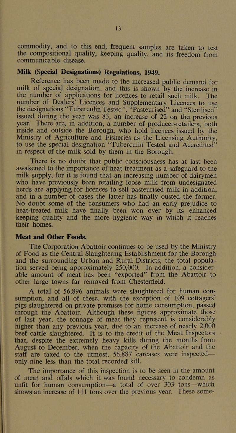 commodity, and to this end, frequent samples are taken to test the compositional quality, keeping quality, and its freedom from communicable disease. Milk (Special Designations) Regulations, 1949. Reference has been made to the increased public demand for milk of special desi^ation, and this is shown by the increase in the number of applications for licences to retail such milk. The number of Dealers’ Licences and Supplementary Licences to use the designations “Tuberculin Tested”, “Pasteurised” and “Sterilised” issued during the year was 83, an increase of 22 on the previous year. There are, in addition, a number of producer-retailers,, both inside and outside the Borough, who hold licences issued by the Ministiy of Agriculture and Rsheries as the Licensing Authority, to use the special designation “Tuberculin Tested and Accredited” in respect of the milk sold by them in the Borough. There is no doubt that public consciousness has at last been awakened to the importance of heat treatment as a safeguard to the milk supply, for it is found that an increasing number of dairymen who have previously been retailing loose milk from undesignated herds are applying for licences to sell pasteurised milk in addition, and in a number of cases the latter has finally ousted, the former. No doubt some of the consumers who had an early prejudice to heat-treated milk have finally been won over by its enhanced keeping quality and the more hygienic way in which it reaches their homes. Meat and Othw Foods. The Corporation Abattoir continues to be used by the Ministry of Food as the Central Slaughtering Establishment for the Borough and the surrounding Urban and Rural Districts, the total popula- tion served being approximately 250,000. In addition, a consider- able amount of meat has been “exported” from the Abattoir to other large towns far removed from Chesterfield. A total of 56,896 animals were slaughtered for human con- sumption, and all of these, with the exception of 109 cottagers’ pigs slaughtered on private premises for home consumption, passed through the Abattoir. Although these figures approximate those of last year, the tonnage of meat they represent is considerably higher than any previousi year, due to an increase of nearly 2,(X)0 beef cattle slaughtered. It is to the credit of the Meat rnsi>ectors that, despite the extremely heavy kills during the months from August to December, when the capacity of the Abattoir and the staff are taxed to the utmost, 56,887 carcases were inspected— only nine less than the total recorded kill. The importance of this inspection is to be seen in the amount of meat and offals which it was found necessary to condemn as unfit for human consumption—a total of over 303 tons—which shows) an increase of 111 tons over the previous year. These some-