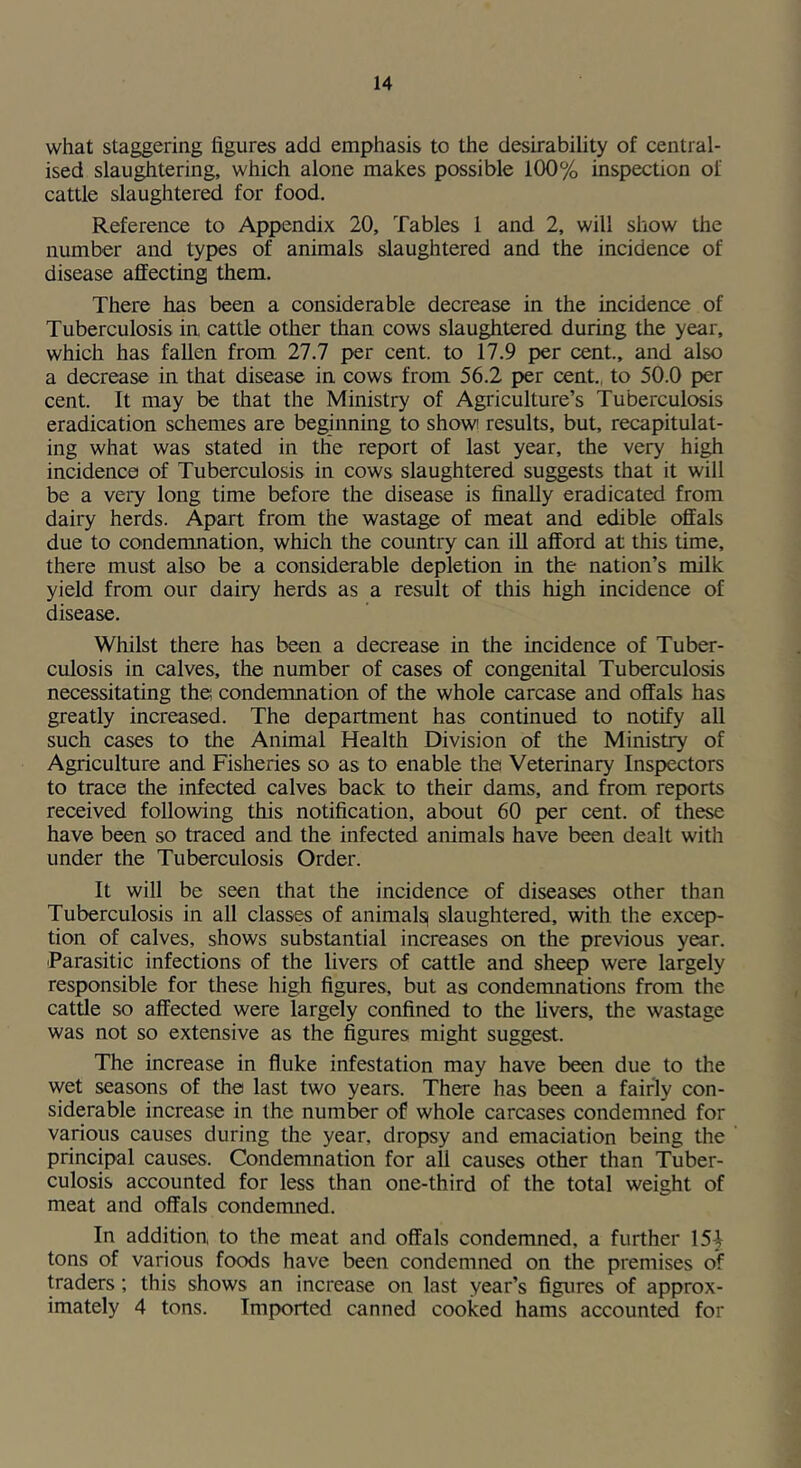 what staggering figures add emphasis to the desirability of central- ised slaughtering, which alone makes possible 100% inspection of cattle slaughtered for food. Reference to Appendix 20, Tables 1 and 2, will show the number and types of animals slaughtered and the incidence of disease affecting them. There has been a considerable decrease in the incidence of Tuberculosis in cattle other than cows slaughtered, during the year, which has fallen from 27.7 per cent, to 17.9 per cent., and also a decrease in that disease in cows from 56.2 per cent., to 50.0 per cent. It may be that the Ministry of Agriculture’s Tuberculosis eradication schemes are beginning to show results, but, recapitulat- ing what was stated in the report of last year, the very hi^ incidence of Tuberculosis in cows slaughtered suggests that it will be a very long time before the disease is finally eradicated from dairy herds. Apart from the wastage of meat and edible offals due to condemnation, which the country can iU afford at this time, there must also be a considerable depletion in the nation’s milk yield from our dairy herds as a result of this high incidence of disease. Whilst there has been a decrease in the incidence of Tuber- culosis in calves, the number of cases of congenital Tuberculosis necessitating the condemnation of the whole carcase and offals has greatly increased. The department has continued to notify all such cases to the Animal Health Division of the Ministry of Agriculture and Fisheries so as to enable the Veterinary Inspectors to trace the infected calves back to their dams, and from reports received following this notification, about 60 per cent, of these have been so traced and the infected animals have been dealt with under the Tuberculosis Order. It will be seen that the incidence of diseases other than Tuberculosis in all classes of animalsi slaughtered, with the excep- tion of calves, shows substantial increases on the previous year. Parasitic infections of the livers of cattle and sheep were largely responsible for these high figures, but as condemnations from the cattle so affected were largely confined to the livers, the wastage was not so extensive as the figures might suggest. The increase in fluke infestation may have been due to the wet seasons of the last two years. There has been a fairly con- siderable increase in the number of whole carcases condemned for various causes during the year, dropsy and emaciation being the principal causes. Condemnation for all causes other than Tuber- culosis accounted for less than one-third of the total weight of meat and offals condemned. In addition to the meat and offals condemned, a further 15| tons of various foods have been condemned on the premises of traders; this shows an increase on last year’s figures of approx- imately 4 tons. Imported canned cooked hams accounted for