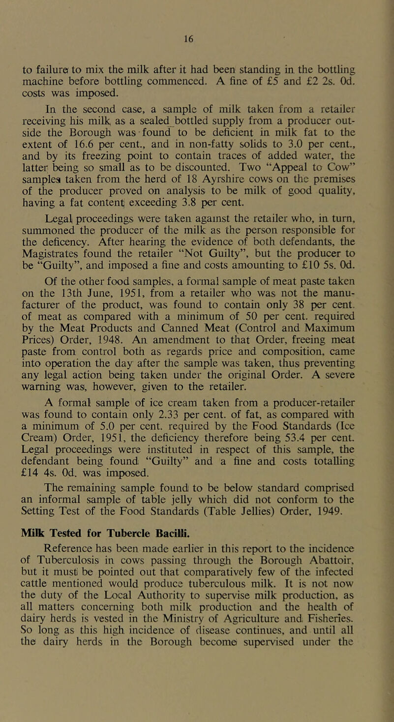 to failure to mix the milk after it had been standing in the bottling machine before bottling commenced. A fine of £5 and £2 2s. Od. costs was imposed. In the second case, a sample of milk taken from a retailer receiving his milk as a sealed bottled supply from a producer out- side the Borough was found to be deficient in milk fat to the extent of 16.6 per cent., and in non-fatty solids to 3.0 per cent., and by its freezing point to contain traces of added water, the latter being so small as to be discounted. Two “Appeal to Cow” samples taken from the herd of 18 Ayrshire cows on the premises of the producer proved on analysis to be milk of good quality, having a fat content] exceeding 3.8 per cent. Legal proceedings were taken against the retailer who, in turn, summoned the producer of the milk as the person responsible for the deficency. After hearing the evidence of both defendants, the Magistrates found the retailer “Not Guilty”, but the producer to be “Guilty”, and imposed a fine and costs amounting to £10 5s. Od. Of the other food samples, a formal sample of meat paste taken on the 13 th June, 1951, from a retailer who was not the manu- facturer of the product, was found to contain only 38 per cent, of meat as compared with a minimum of 50 per cent, required by the Meat Products and Canned Meat (Control and Maximum Prices) Order, 1948. An amendment to that Order, freeing meat paste from control both as regards price and composition, came into operation the day after the sample was taken, thus preventing any legal action being taken under the original Order. A severe warning was, however, given to the retailer. A formal sample of ice cream taken from a producer-retailer was found to contain only 2.33 per cent, of fat, as compared with a minimum of 5.0 per cent, required by the Food Standards (Ice Cream) Order, 1951, the deficiency therefore being 53.4 per cent. Legal proceedings were instituted in respect of this sample, the defendant being found “Guilty” and a fine and costs totalling £14 4s. Od. was imposed. The remaining sample found to be below standard comprised an informal sample of table jelly which did not conform to the Setting Test of the Food Standards (Table Jellies) Order, 1949. Milk Tested for Tubercle Bacilli. Reference has been made earlier in this report to the incidence of Tuberculosis in cows passing through the Borough Abattoir, but it must be pointed out that comparatively few of the infected cattle mentioned would produce tuberculous milk. It is not now the duty of the Local Authority to supervise milk production, as all matters concerning both milk production and the health of dairy herds is vested in the Ministry of Agriculture and, Fisheries. So long as this high incidence of disease continues, and until all the dairy herds in the Borough become supervised under the