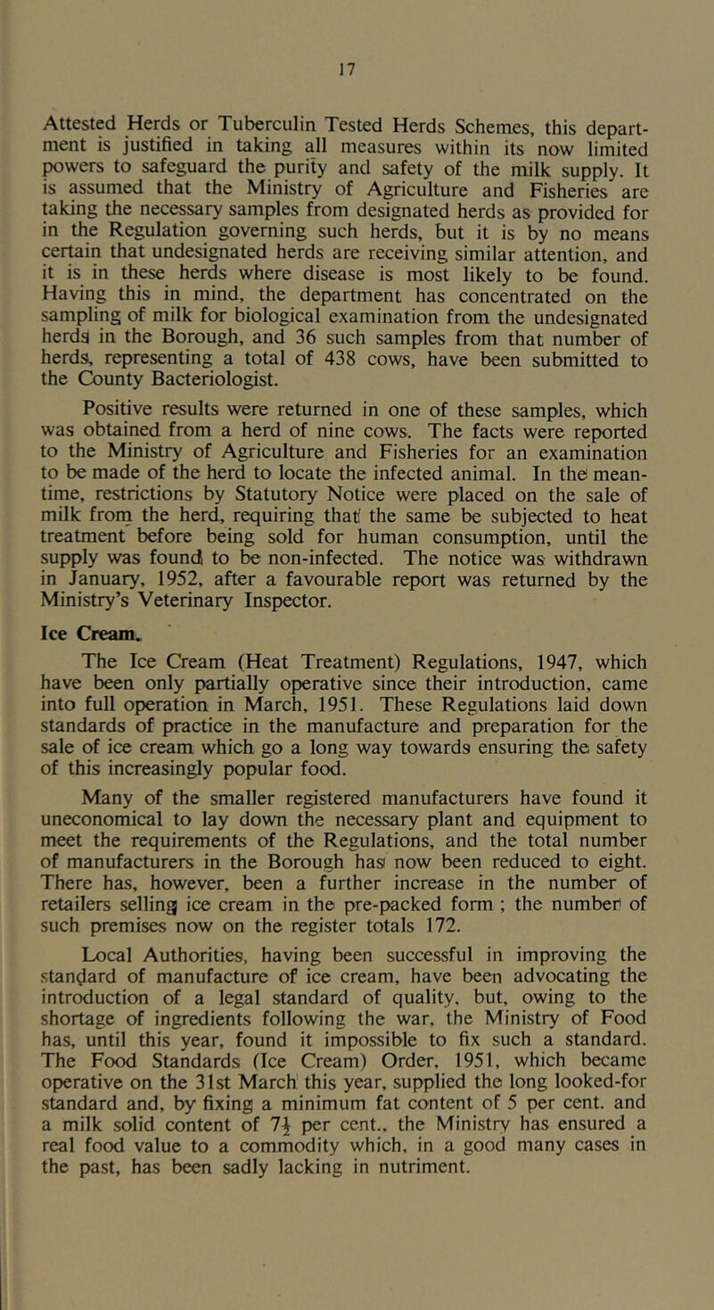 Attested Herds or Tuberculin Tested Herds Schemes, this depart- ment is justified in taking all measures within its now limited powers to safeguard the purity and safety of the milk supply. It is assumed that the Ministry of Agriculture and Fisheries are taking the necessary samples from designated herds as provided for in the Regulation governing such herds, but it is by no means certain that undesignated herds are receiving similar attention, and it is in these herds where disease is most likely to be found. Having this in mind, the department has concentrated on the sampling of milk for biological examination from the undesignated herdd in the Borough, and 36 such samples from that number of herds, representing a total of 438 cows, have been submitted to the County Bacteriologist. Positive results were returned in one of these samples, which was obtained from a herd of nine cows. The facts were reported to the Ministry of Agriculture and Fisheries for an examination to be made of the herd to locate the infected animal. In the mean- time, restrictions by Statutory Notice were placed on the sale of milk froni the herd, requiring that the same be subjected to heat treatment before being sold for human consumption, until the supply was found to be non-infected. The notice was withdrawn in January, 1952, after a favourable report was returned by the Ministry’s Veterinary Inspector. Ice Cream. The Ice Cream (Heat Treatment) Regulations, 1947, which have been only partially operative since their introduction, came into full operation in March, 1951. These Regulations laid down standards of practice in the manufacture and preparation for the sale of ice cream which go a long way towards ensuring the, safety of this increasingly popular food. Many of the smaller registered manufacturers have found it uneconomical to lay down the necessary plant and equipment to meet the requirements of the Regulations, and the total number of manufacturers in the Borough hasi now been reduced to eight. There has, however, been a further increase in the number of retailers selling ice cream in the pre-packed form ; the number of such premises now on the register totals 172. Local Authorities, having been successful in improving the standard of manufacture of ice cream, have been advocating the introduction of a legal standard of quality, but. owing to the shortage of ingredients following the war, the Ministry of Food has, until this year, found it impossible to fix such a standard. The Food Standards (Ice Cream) Order, 1951, which became operative on the 31st March this year, supplied the long looked-for standard and, by fixing a minimum fat content of 5 per cent, and a milk solid content of per cent., the Ministry has ensured a real food value to a commodity which, in a good many cases in the past, has been sadly lacking in nutriment.
