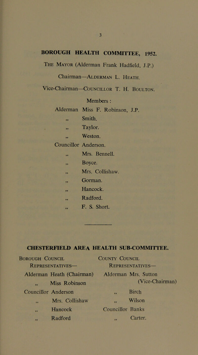 BOROUGH HEALTH COMMITTEE, 1952. The Mayor (Alderman Frank Hadfield, J.P.) Chairman—Alderman L. Heath. Vice-Chairman—Councillor T. H. Boulton. Members : Alderman Miss F. Robinson, J.P, „ Smith. „ Taylor. „ Weston. Councillor Anderson. „ Mrs. Bennell. „ Boyce. „ Mrs. Collishaw. „ Gorman. „ Hancock. „ Radford. „ F. S. Short. CHESTERFIELD AREA HEALTH SUB-COMMITTEE. Borough Council R EPRESENTATIVES— Alderman Heath (Chairman) „ Miss Robinson Councillor Anderson „ Mrs. Collishaw „ Hancock „ Radford County Council Representatives— Alderman Mrs. Sutton (Vice-Chairman) „ Birch „ Wilson Councillor Banks „ Carter.