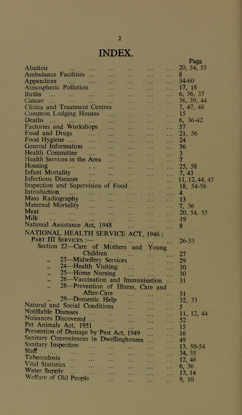 INDEX. Abattoir Ambulance Facilities ... Appendices Atmospheric Pollution Births Cancer ... Clinics and Treatment Centres Common Lodging Houses Deaths Factories and Workshops Food and Drugs Food Hygiene General Information ... Health Committee Health Services in the Area Housing Infant Mortality Infectious Diseases Inspection and Supervision of Introduction Mass Radiography Maternal Mortality Meat Milk National Assistance Act, 1948 Food NATIONAL HEALTH SERVICE ACT, 1946 : Part III Services :— Section 22—Care of Mothers and Young Children „ 23—Midwifery Services » 24—Health Visiting „ 25—Home Nursing ... „ 26—Vaccination and Immunisation ... „ 28—Prevention of Illness, Care and After-Care „ 29—Domestic Help Natural and Social Conditions ... .. Notifiable Diseases Nuisances Discovered ... Pet Animals Act, 1951 * ’’’ Prevention of Damage by Pest Act, i949 .’. Sanitary Conveniences in Dwellinghouses Sanitary Inspection staff ;;; Tuberculosis Vital Statistics ... Water Supply ... Welfare of Old People Page 20, 54, 55 8 34-60 17, 18 6, 36, 37 36, 39, 44 7, 47, 48 15 6, 36-42 57 21, 56 24 36 3 7 25, 58 7 43 11, 12,44, 45 18, 54-56 4 13 7, 36 20, 54, 55 19 8 26-33 27 29 30 30 31 31 32, 33 5 11, 12, 44 52 15 16 49 13, 50-54 34, 35 12, 46 6, 36 13, 14 9, 10