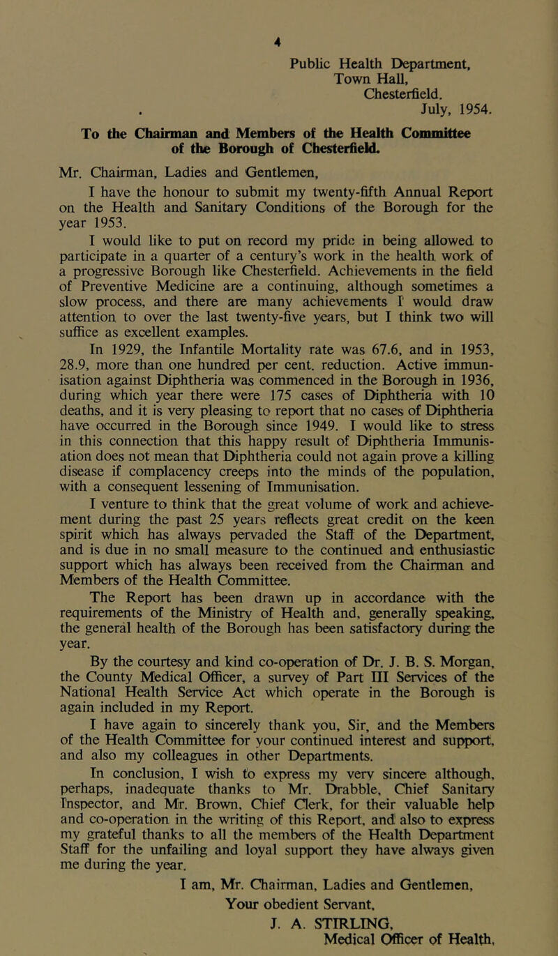 Public Health Department, Town Hall, Chesterfield. . July, 1954. To the Chairman and Members of the Health Committee of the Borough of Chesterfield. Mr. Chairman, Ladies and Gentlemen, I have the honour to submit my twenty-fifth Annual Report on the Health and Sanitary Conditions of the Borough for the year 1953. I would like to put on record my pride in being allowed to participate in a quarter of a century’s work in the health work of a progressive Borough like Chesterfield. Achievements in the field of Preventive Medicine are a continuing, although sometimes a slow process, and there are many achievements I would draw attention to over the last twenty-five years, but I think two will suffice as excellent examples. In 1929, the Infantile Mortality rate was 67.6, and in 1953, 28.9, more than one hundred per cent, reduction. Active immun- isation against Diphtheria was commenced in the Borough in 1936, during which year there were 175 cases of Diphtheria with 10 deaths, and it is very pleasing to report that no cases of Diphtheria have occurred in the Borough since 1949. I would like to stress in this connection that this happy result of Diphtheria Immunis- ation does not mean that Diphtheria could not again prove a killing disease if complacency creeps into the minds of the population, with a consequent lessening of Immunisation. I venture to think that the great volume of work and achieve- ment during the past 25 years reflects great credit on the keen spirit which has always pervaded the Staff of the Department, and is due in no small measure to the continued and enthusiastic support which has always been received from the Chairman and Members of the Health Committee. The Report has been drawn up in accordance with the requirements of the Ministry of Health and, generally speaking, the general health of the Borough has been satisfactory during the year. By the courtesy and kind co-operation of Dr. J. B. S. Morgan, the County Medical Officer, a survey of Part III Services of the National Health Service Act which operate in the Borough is again included in my Report. I have again to sincerely thank you. Sir, and the Members of the Health Committee for your continued interest and support, and also my colleagues in other Departments. In conclusion, I wish to express my very sincere although, perhaps, inadequate thanks to Mr. Drabble, Chief Sanitary Inspector, and Mr. Brown, Chief Clerk, for their valuable help and co-operation in the writing of this Report, and' also to express my grateful thanks to all the members of the Health Department Staff for the unfailing and loyal support they have always given me during the year. I am, Mr. Chairman, Ladies and Gentlemen, Your obedient Servant. J. A. STIRLING,