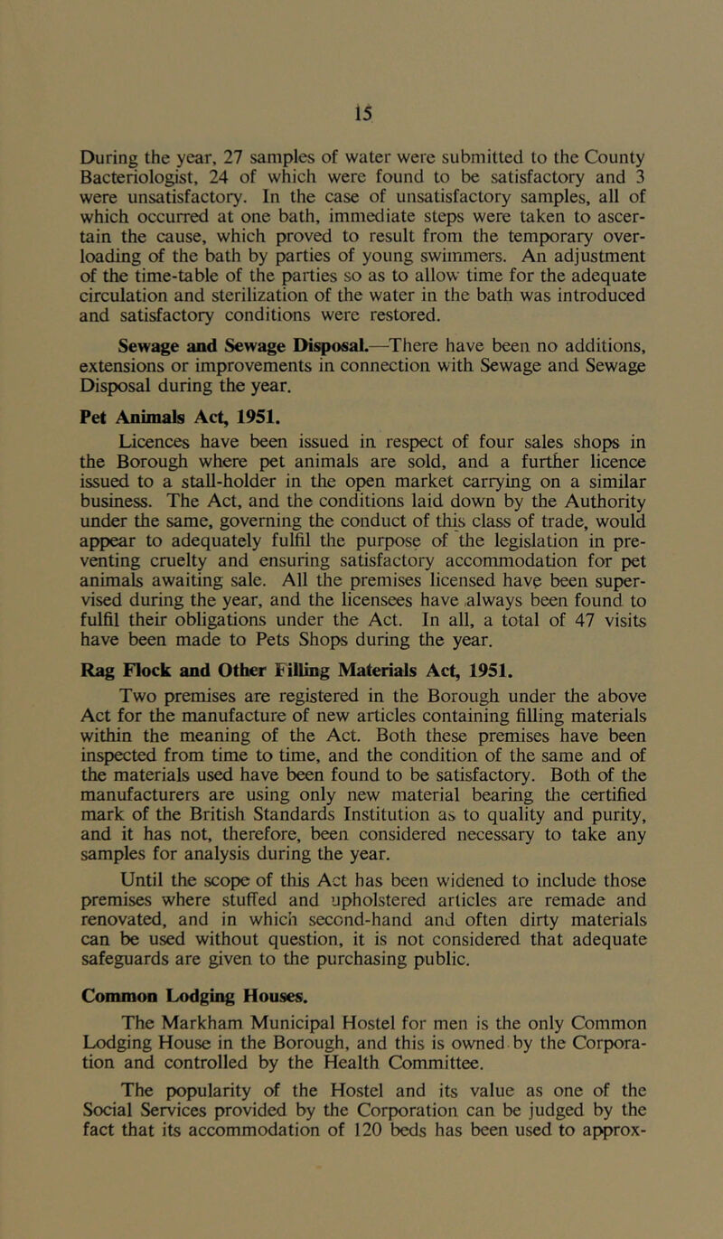 During the year, 27 samples of water were submitted to the County Bacteriologist, 24 of which were found to be satisfactory and 3 were unsatisfactory. In the case of unsatisfactory samples, all of which occurred at one bath, immediate steps were taken to ascer- tain the cause, which proved to result from the temporary over- loading of the bath by parties of young swimmers. An adjustment of the time-table of the parties so as to allow time for the adequate circulation and sterilization of the water in the bath was introduced and satisfactory conditions were restored. Sewage and Sewage Disposal.—There have been no additions, extensions or improvements in connection with Sewage and Sewage Disposal during the year. Pet Animals Act, 1951. Licences have been issued in respect of four sales shops in the Borough where pet animals are sold, and a further licence issued to a stall-holder in the open market carrying on a similar business. The Act, and the conditions laid down by the Authority under the same, governing the conduct of this class of trade, would appear to adequately fulfil the purpose of the legislation in pre- venting cruelty and ensuring satisfactory accommodation for pet animals awaiting sale. All the premises licensed have been super- vised during the year, and the licensees have always been found to fulfil their obligations under the Act. In all, a total of 47 visits have been made to Pets Shops during the year. Rag Flock and Other Filling Materials Act, 1951. Two premises are registered in the Borough under the above Act for the manufacture of new articles containing filling materials within the meaning of the Act. Both these premises have been inspected from time to time, and the condition of the same and of the materials used have been found to be satisfactory. Both of the manufacturers are using only new material bearing the certified mark of the British Standards Institution as to quality and purity, and it has not, therefore, been considered necessary to take any samples for analysis during the year. Until the scope of this Act has been widened to include those premises where stuffed and upholstered articles are remade and renovated, and in which second-hand and often dirty materials can be used without question, it is not considered that adequate safeguards are given to the purchasing public. Common Lodging Houses. The Markham Municipal Hostel for men is the only Common Lodging House in the Borough, and this is owned by the Corpora- tion and controlled by the Health Committee. The popularity of the Hostel and its value as one of the Social Services provided by the Corporation can be judged by the fact that its accommodation of 120 beds has been used to approx-