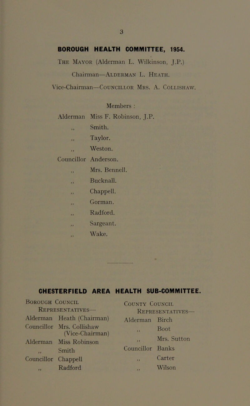 BOROUGH HEALTH COMMITTEE, 1954. The Mayor (Alderman L. Wilkinson, J.P.) Chairman—Alderman L. Heath. Vice-Chairman—Councillor Mrs. A. Collishaw. Members : Alderman Miss F. Robinson, J.P. ,, Smith. ,, Taylor, ,, Weston. Councillor Anderson. ,, Mrs. Bennell. ,, Bucknall. ,, Chappell. ,, Gorman. ,, Radford. ,, Sargeant. ,, Wake. CHESTERFIELD AREA HEALTH SUB-COMMITTEE. Borough Council Representatives— Alderman Heath (Chairman) Councillor Mrs. Collishaw (Vice-Chairman) Alderman Miss Robinson „ Smith Councillor Chappell ,, Radford County Council Representatives— Alderman Birch ,, Boot ,, Mrs. vSutton Councillor Banks ,, Carter ,, Wilson