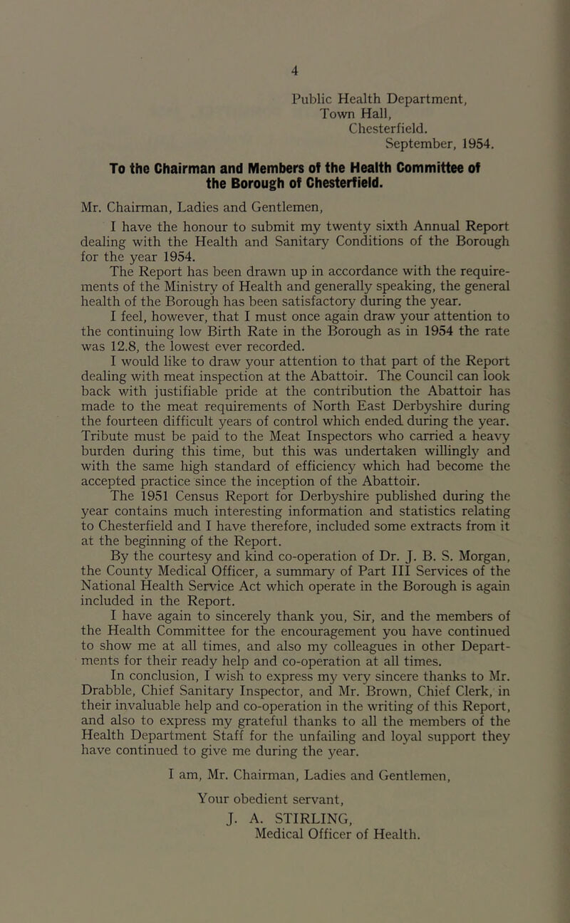 Public Health Department, Town Hall, Chesterfield. September, 1954. To the Chairman and Members of the Health Committee of the Borough of Chesterfield. Mr. Chairman, Ladies and Gentlemen, I have the honour to submit my twenty sixth Annual Report dealing with the Health and Sanitary Conditions of the Borough for the year 1954. The Report has been drawn up in accordance with the require- ments of the Ministry of Health and generally speaking, the general health of the Borough has been satisfactory during the year. I feel, however, that 1 must once again draw your attention to the continuing low Birth Rate in the Borough as in 1954 the rate was 12.8, the lowest ever recorded. 1 would like to draw your attention to that part of the Report dealing with meat inspection at the Abattoir. The Council can look back with justifiable pride at the contribution the Abattoir has made to the meat requirements of North East Derbyshire during the fourteen difficult years of control which ended during the year. Tribute must be paid to the Meat Inspectors who carried a heavy burden during this time, but this was undertaken willingly and with the same high standard of efficiency which had become the accepted practice since the inception of the Abattoir. The 1951 Census Report for Derbyshire published during the year contains much interesting information and statistics relating to Chesterfield and 1 have therefore, included some extracts from it at the beginning of the Report. By the courtesy and kind co-operation of Dr. J. B. S. Morgan, the County Medical Officer, a summary of Part 111 Services of the National Health Service Act which operate in the Borough is again included in the Report. 1 have again to sincerely thank you. Sir, and the members of the Health Committee for the encouragement you have continued to show me at all times, and also my colleagues in other Depart- ments for their ready help and co-operation at all times. In conclusion, I wish to express my very sincere thanks to Mr. Drabble, Chief Sanitary Inspector, and Mr. Brown, Chief Clerk, in their invaluable help and co-operation in the writing of this Report, and also to express my grateful thanks to all the members of the Health Department Staff for the unfailing and loyal support they have continued to give me during the year. I am, Mr. Chairman, Ladies and Gentlemen, Your obedient servant, J. A. STIRLING,