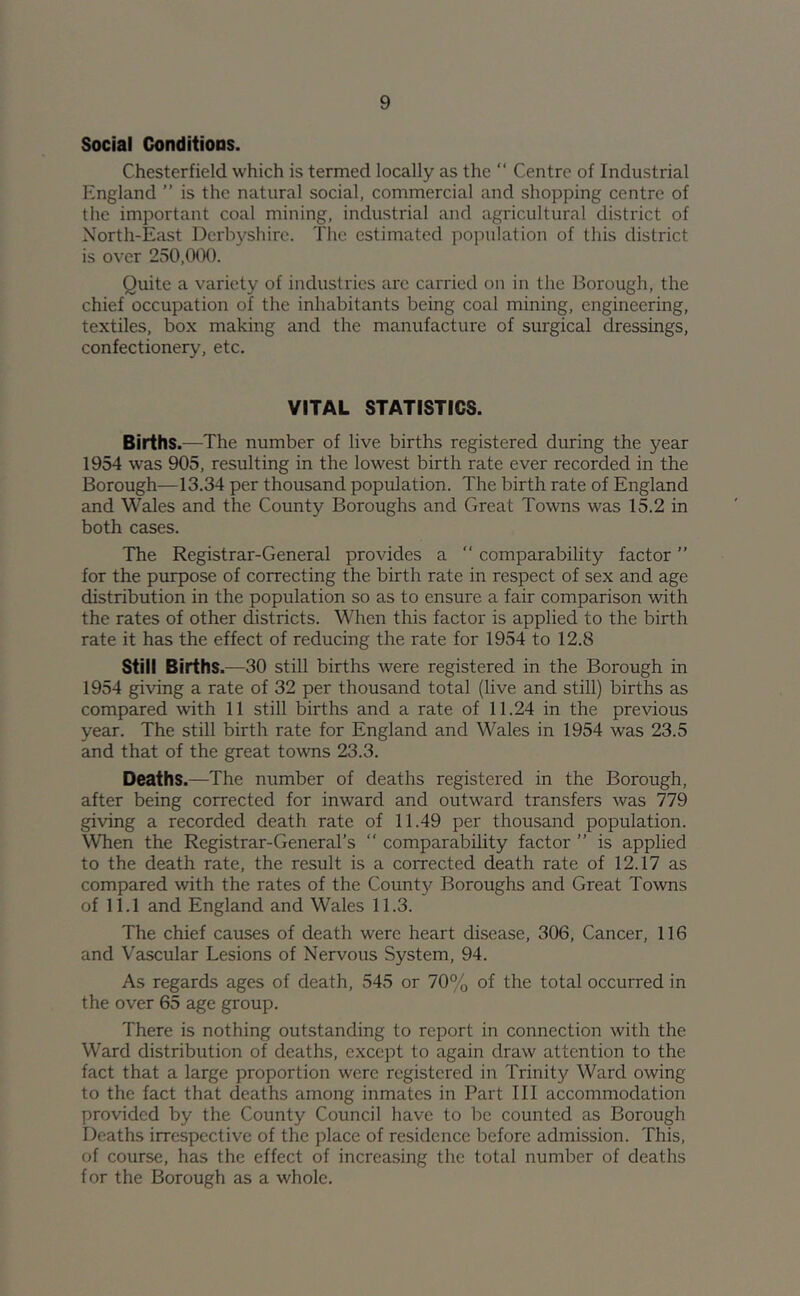 Social Conditions. Chesterfield which is termed locally as the “ Centre of Industrial England ” is the natural social, commercial and shopping centre of the important coal mining, industrial and agricultural district of North-East Derbyshire. The estimated population of this district is over 250,000. Quite a variety of industries are carried on in the Borough, the chief occupation of the inhabitants being coal mining, engineering, textiles, box making and the manufacture of surgical dressings, confectionery, etc. VITAL STATISTICS. Births.—The number of live births registered during the year 1954 was 905, resulting in the lowest birth rate ever recorded in the Borough—13.34 per thousand population. The birth rate of England and Wales and the County Boroughs and Great Towns was 15.2 in both cases. The Registrar-General provides a  comparability factor ” for the purpose of correcting the birth rate in respect of sex and age distribution in the population so as to ensure a fair comparison with the rates of other districts. When this factor is applied to the birth rate it has the effect of reducing the rate for 1954 to 12.8 Still Births.—30 still births were registered in the Borough in 1954 giving a rate of 32 per thousand total (live and still) births as compared with 11 still births and a rate of 11.24 in the previous year. The still birth rate for England and Wales in 1954 was 23.5 and that of the great towns 23.3. Deaths.—The number of deaths registered in the Borough, after being corrected for inward and outward transfers was 779 giving a recorded death rate of 11.49 per thousand population. When the Registrar-General’s “ comparability factor ” is applied to the death rate, the result is a corrected death rate of 12.17 as compared with the rates of the County Boroughs and Great Towns of 11.1 and England and Wales 11.3. The chief causes of death were heart disease, 306, Cancer, 116 and Vascular Lesions of Nervous System, 94. As regards ages of death, 545 or 70% of the total occurred in the over 65 age group. There is nothing outstanding to report in connection with the Ward distribution of deaths, except to again draw attention to the fact that a large proportion were registered in Trinity Ward owing to the fact that deaths among inmates in Part III accommodation provided by the County Council have to be counted as Borough Deaths irrespective of the place of residence before admission. This, of course, has the effect of increasing the total number of deaths for the Borough as a whole.