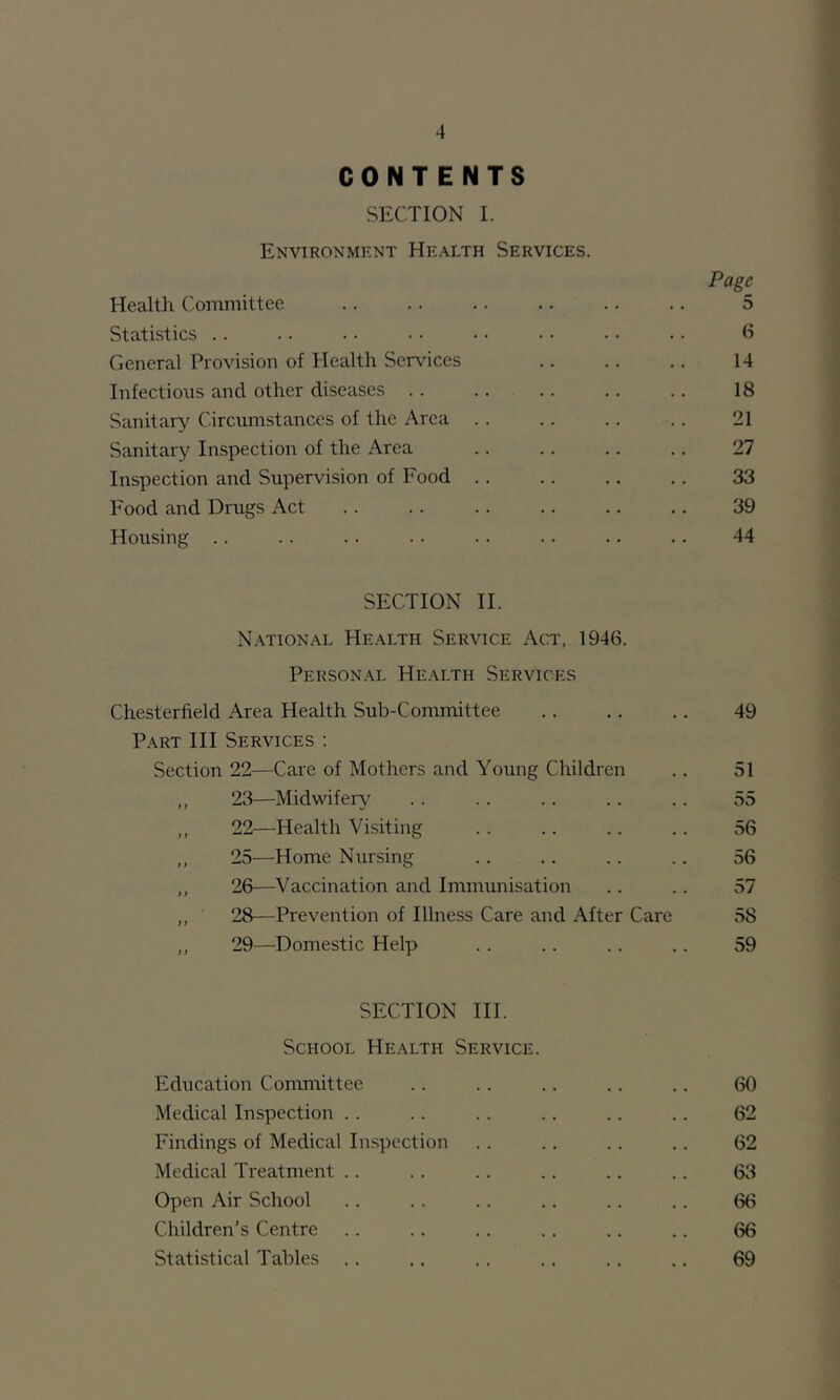 CONTENTS SECTION I. Environment Health Services. Page Health Committee 5 Statistics .. .. ■ • • • • • • • • • ■ • 6 General Provision of Health Services 14 Infections and other diseases . . .. .. .. .. 18 Sanitary Circumstances of the Area .. .. .. .. 21 Sanitary Inspection of the Area .. .. .. .. 27 Inspection and Supervision of Food 33 Food and Drugs Act . . .. .. .. .. .. 39 Housing .. .. .. •. • • ■ • .. .. 44 SECTION II. National Health Service Act, 1946. Personal Health Services Chesterfield Area Health Sub-Committee .. .. .. 49 Part III Services ; Section 22—Care of Mothers and Young Children .. 51 ,, 23—Midwifery .. .. .. .. .. 55 ,, 22—Health Visiting .. .. .. .. 56 ,, 25—Home Nursing .. .. .. .. 56 ,, 26—Vaccination and Immunisation .. .. 57 ,, 28—Prevention of Illness Care and After Care 58 ,, 29—Domestic Help .. .. .. .. 59 SECTION III. School Health Service. Education Committee .. .. .. .. .. 60 Medical Inspection .. .. .. .. .. .. 62 Findings of Medical Inspection .. .. .. .. 62 Medical Treatment .. .. .. .. .. .. 63 Open Air School .. .. .. .. .. .. 66 Children's Centre .. .. .. .. .. .. 66 Statistical Tables .. .. ., .. .. .. 69