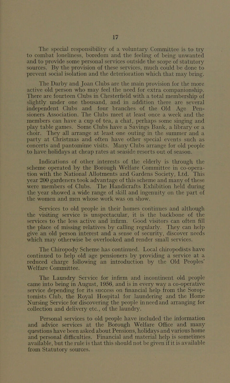 The special responsibility of a voluntary' Committee is to try to combat loneliness, boredom and the feeling of being unwanted and to provide some personal services outside the scope of statutory sources. By the provision of these services, much could lie done to jirevent social isolation and the deterioration which that may bring. The Darby and Joan Clubs arc the main provision for the more active old person who may feel the need for extra companionship. There are fourteen Clubs in Chesterfield with a total membership of slightly under one thousand, and in addition there arc several independent Clubs and four branches of the Old Age Pen- sioners Association. The Clubs meet at least once a week and the members can have a cup of tea, a chat, perhaps some singing and play table games. Some Clubs have a Savings Bank, a library or a choir. They all arrange at least one outing in the summer and a party at Christinas and often have other special events such as concerts and pantomime visits. Many Clubs arrange for old people to have holidays at cheap rates at seaside resorts out of season. Indications of other interests of the elderly is through the scheme operated by the Borough Welfare Committee in co-opera- tion with the National Allotments and Gardens Society, Ltd. This year 200 gardeners took advantage of this scheme and many of these were members of Clubs. The Handicrafts Exhibition held during the year showed a wide range of skill and ingenuity on the part of the women and men whose work was on show. Sersdees to old people in their homes continues and although the visiting service is unspectacular, it is the backbone of the services to the less active and infirm. Good visitors can often fill the place of missing relatives by calling regularly. They can help give an old person interest and a sense of security, discover needs which may otherwise be overlooked and render small services. The Chiropody Scheme has continued. Local chiropodists have continued to help old age pensioners by providing a service at a reduced charge following an introduction by the Old Peoples’ Welfare Committee. The Laundry Service for infirm and incontinent old people came into being in August, 1956, and is in every way a co-operative service depending for its success on financial help from the Sorop- tomists Club, the Royal Hospital for laundering and the Home Nursing Service for discovering the people in need and arranging for collection and delivery etc., of the laundry. Personal services to old peojile have included the information and advice services at the Borough Welfare Office and many questions have been asked about Pensions, holidays and various home and personal difficulties. Financial and material help is sometimes available, but the rule is that this should not be given if it is available from Statutory sources.