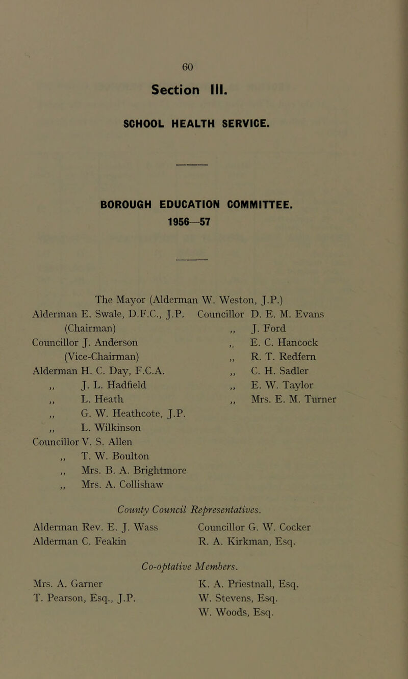 Section III. SCHOOL HEALTH SERVICE. BOROUGH EDUCATION COMMITTEE. 1956—57 The Mayor (Alderman W. Weston, J.P.) Alderman E. Swale, D.F.C., J.P. (Chairman) Councillor J. Anderson (V ice-Chairman) Alderman H. C. Day, F.C.A. „ J. L. Hadfield ,, L. Heath ,, G. W. Heathcote, J.P. ,, L. Wilkinson Councillor V. S. Allen „ T. W. Boulton ,, Mrs. B. A. Brightmore ,, Mrs. A. Collishaw Councillor D. E. M. Evans „ J. Ford ,. E. C. Hancock ,, R. T. Redfem ,, C. H. Sadler ,, E. W. Taylor ,, Mrs. E. M. Turner County Council Representatives. Alderman Rev. E. J. Wass Councillor G. W. Cocker Alderman C. Feakin R. A. Kirkman, Esq. Co-optative Members. Mrs. A. Gamer K. A. Priestnall, Esq. T. Pearson, Esq., J.P. W. Stevens, Esq. W. Woods, Esq.