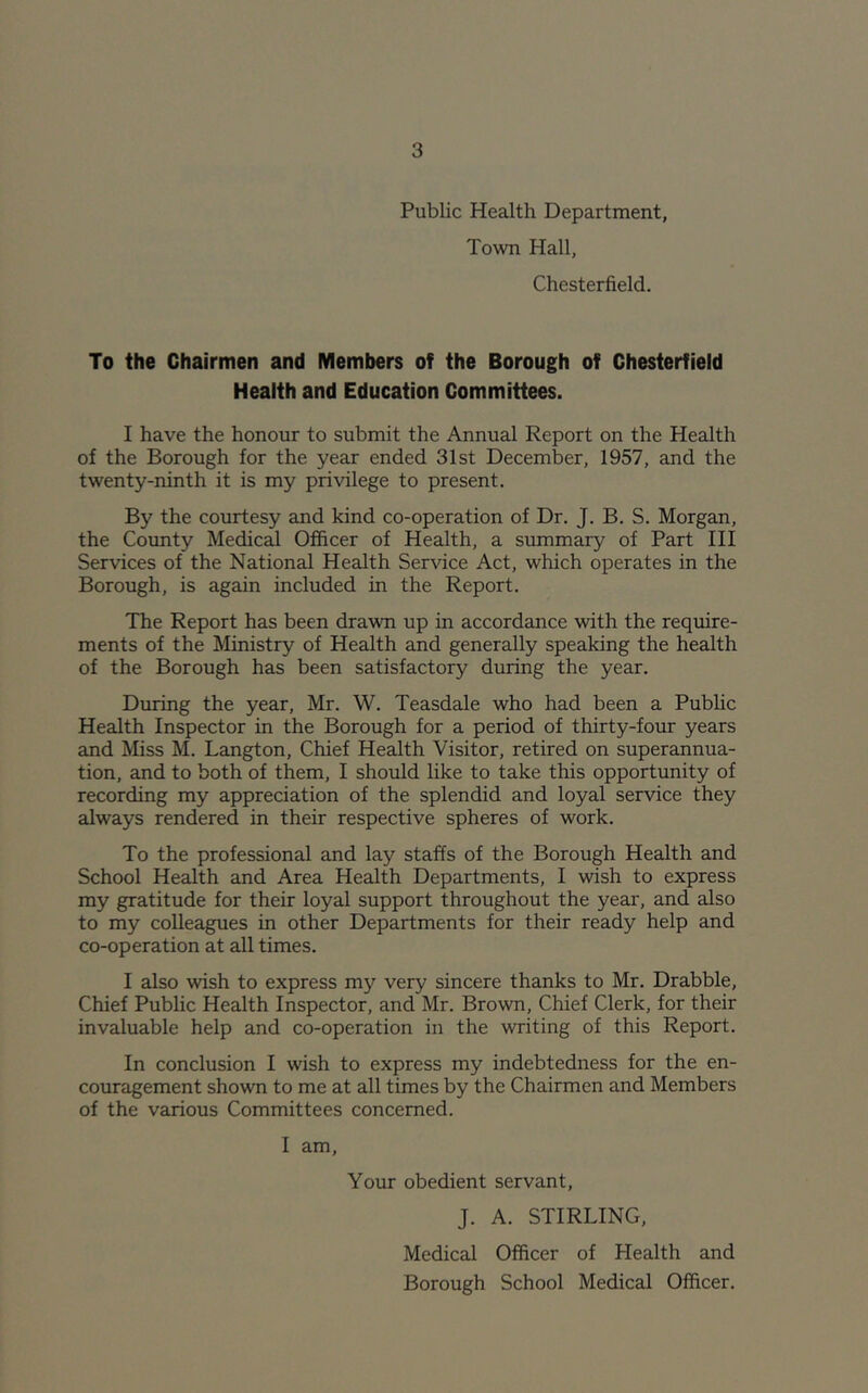 Public Health Department, Town Hall, Chesterfield. To the Chairmen and Members of the Borough of Chesterfield Health and Education Committees. I have the honour to submit the Annual Report on the Health of the Borough for the year ended 31st December, 1957, and the twenty-ninth it is my privilege to present. By the courtesy and kind co-operation of Dr. J. B. S. Morgan, the Coimty Medical Officer of Health, a summary of Part III Services of the National Health Service Act, which operates in the Borough, is again included in the Report. The Report has been drawn up in accordance with the require- ments of the Ministry of Health and generally speaking the health of the Borough has been satisfactory during the year. During the year, Mr. W. Teasdale who had been a Public Health Inspector in the Borough for a period of thirty-four years and Miss M. Langton, Chief Health Visitor, retired on superannua- tion, and to both of them, I should like to take this opportunity of recording my appreciation of the splendid and loyal service they always rendered in their respective spheres of work. To the professional and lay staffs of the Borough Health and School Health and Area Health Departments, I wish to express my gratitude for their loyal support throughout the year, and also to my colleagues in other Departments for their ready help and co-operation at all times. I also wish to express my very sincere thanks to Mr. Drabble, Chief Public Health Inspector, and Mr. Brown, Chief Clerk, for their invaluable help and co-operation in the writing of this Report. In conclusion I wish to express my indebtedness for the en- coureigement shown to me at all times by the Chairmen and Members of the various Committees concerned. I am. Your obedient servant, J. A. STIRLING, Medical Officer of Health and Borough School Medical Officer.