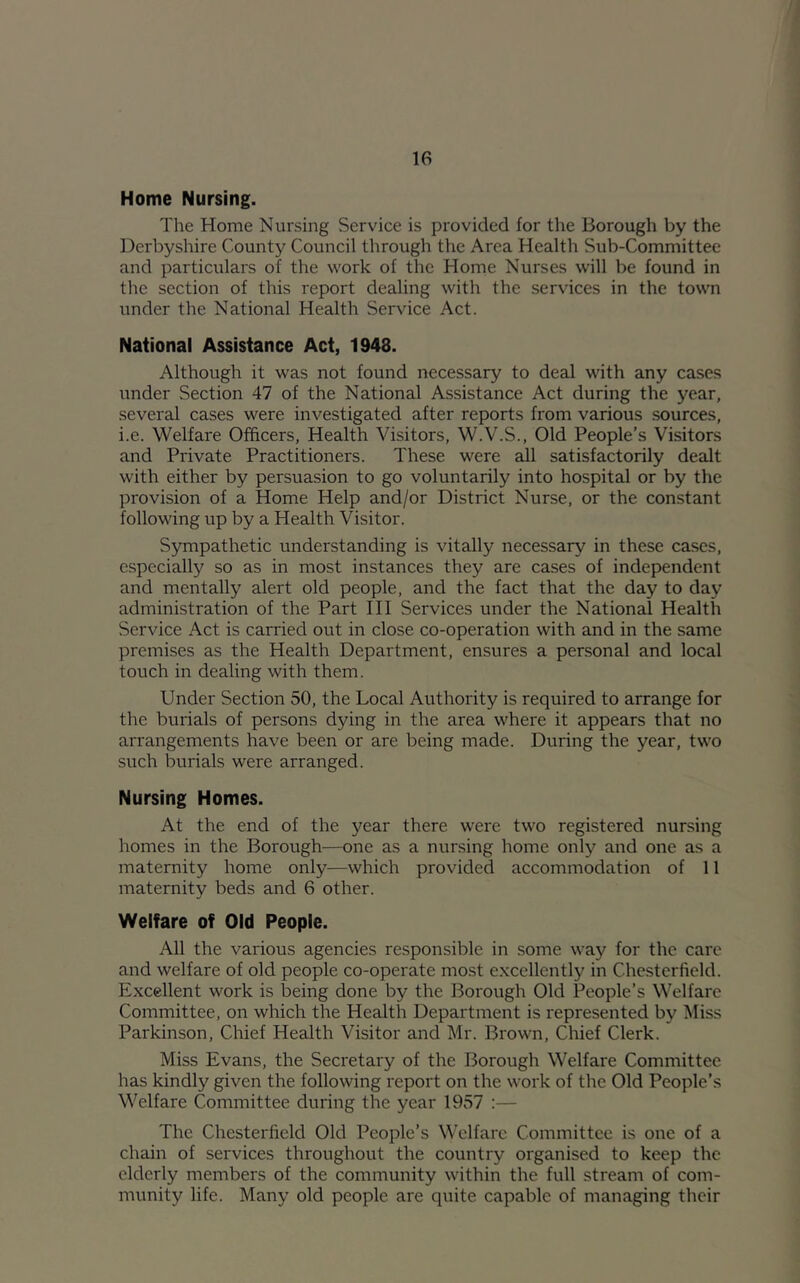 Home Nursing. The Home Nursing Service is provided for the Borough by the Derbyshire County Council through the Area Health Sub-Committee and particulars of the work of the Home Nurses will be found in the section of this report dealing with the services in the town under the National Health Service Act. National Assistance Act, 1948. Although it was not found necessary to deal with any cases under Section 47 of the National Assistance Act during the year, several cases were investigated after reports from various sources, i.e. Welfare Officers, Health Visitors, W.V.S., Old People’s Visitors and Private Practitioners. These were all satisfactorily dealt with either by persuasion to go voluntarily into hospital or by the provision of a Home Help and/or District Nurse, or the constant following up by a Health Visitor. Sympathetic understanding is vitally necessary in these ca.ses, especially so as in most instances they are cases of independent and mentally alert old people, and the fact that the day to day administration of the Part III Services under the National Health Service Act is carried out in close co-operation with and in the same premises as the Health Department, ensures a personal and local touch in dealing with them. Under Section 50, the Local Authority is required to arrange for the burials of persons dying in the area where it appears that no arrangements have been or are being made. During the year, two such burials were arranged. Nursing Homes. At the end of the year there were two registered nursing homes in the Borough—one as a nursing home only and one as a maternity home only—which provided accommodation of 11 maternity beds and 6 other. Welfare of Old People. All the various agencies responsible in some way for the care and welfare of old people co-operate most excellently in Chesterfield. Excellent work is being done by the Borough Old People’s Welfare Committee, on which the Health Department is represented by Miss Parkinson, Chief Health Visitor and Mr. Brown, Chief Clerk. Miss Evans, the Secretary of the Borough Welfare Committee has kindly given the following report on the work of the Old People’s Welfare Committee during the year 1957 :— The Chesterfield Old People’s Welfare Committee is one of a chain of services throughout the country organised to keep the elderly members of the community within the full stream of com- munity life. Many old people are quite capable of managing their