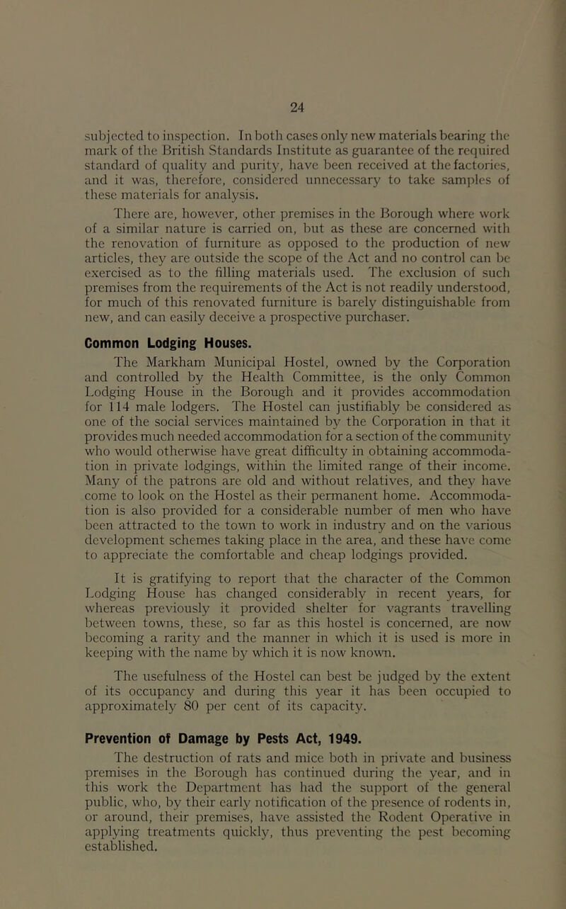 subjected to inspection. In both cases only new materials bearing the mark of the British Standards Institute as guarantee of the required standard of quality and purity, have been received at the factories, and it was, therefore, considered unnecessary to take samjrles of these materials for analysis. There are, however, other premises in the Borough where work of a similar nature is carried on, but as these are concerned with the renovation of furniture as opposed to the production of new articles, they are outside the scope of the Act and no control can be exercised as to the filling materials used. The exclusion of such premises from the requirements of the Act is not readily understood, for much of this renovated furniture is barely distinguishable from new, and can easily deceive a prospective purchaser. Common Lodging Houses. The Markham Municipal Hostel, owned by the Corporation and controlled by the Health Committee, is the only Common Lodging House in the Borough and it provides accommodation for 114 male lodgers. The Hostel can justifiably be considered as one of the social services maintained by the Corporation in that it provides much needed accommodation for a section of the communitj’ who would otherwise have great difficulty in obtaining accommoda- tion in private lodgings, within the limited range of their income. Many of the patrons are old and without relatives, and they have come to look on the Hostel as their permanent home. Accommoda- tion is also provided for a considerable number of men who have been attracted to the town to work in industry and on the various development schemes taking place in the area, and these have come to appreciate the comfortable and cheap lodgings provided. It is gratifying to report that the character of the Common Lodging House has changed considerably in recent years, for whereas previously it provided shelter for vagrants travelling between towns, these, so far as this hostel is concerned, are now becoming a rarity and the manner in which it is used is more in keeping with the name b}^ which it is now knovm. The usefulness of the Hostel can best be judged by the extent of its occupancy and during this year it has been occupied to approximately 80 per cent of its capacity. Prevention of Damage by Pests Act, 1949. The destruction of rats and mice both in private and business premises in the Borough has continued during the year, and in this work the Department has had the support of the general public, who, by their early notification of the presence of rodents in, or around, their premises, have assisted the Rodent Operative in applying treatments quickly, thus preventing the pest becoming established.