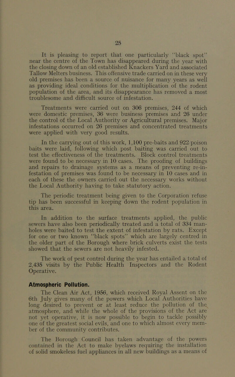 It is pleasing to report that one particularly “black spot” near the centre of the Town has disappeared during the year with the closing down of an old established Knackers Yard and associated Tallow Melters business. This offensive trade carried on in these very old premises has been a source of nuisance for many years as well as providing ideal conditions for the multiphcation of the rodent population of the area, and its disappearance has removed a most troublesome and difficult source of infestation. Treatments were carried out on 306 premises, 244 of which were domestic premises, 36 were business premises and 26 under the control of the Local Authority or Agricultural premises. Major infestations occurred on 26 premises and concentrated treatments were applied with very good results. In the carrying out of this work, 1,100 pre-baits and 922 poison baits were laid, following which post baiting was carried out to test the effectiveness of the treatments. Block control treatments were found to be necessary in 10 cases. The proofing of buildings and repairs to drainage systems as a means of preventing re-in- festation of premises was found to be necessary in 10 cases and in each of these the owners carried out the necessary works without the Local Authority having to take statutory action. The periodic treatment being given to the Corporation refuse tip has been successful in keeping down the rodent population in this area. In addition to the surface treatments applied, the public sewers have also been periodically treated and a total of 334 man- holes were baited to test the extent of infestation by rats. Except for one or two known black spots” which are largely centred in the older part of the Borough where brick culverts exist the tests showed that the sewers are not heavily infested. The work of pest control during the year has entailed a total of 2,435 visits by the Public Health Inspectors and the Rodent Operative. Atmospheric Pollution. The Clean Air Act, 1956, which received Royal Assent on the 6th July gives many of the powers which Local Authorities have long desired to prevent or at least reduce the pollution of the^ atmosphere, and while the whole of the provisions of the Act arc not yet operative, it is now possible to begin to tackle possibly one of the greatest social evils, and one to which almost every mem- ber of the community contributes. The Borough Council has taken advantage of the powers contained in the Act to make byelaws requiring the installation of solid smokeless fuel appliances in all new buildings as a means of