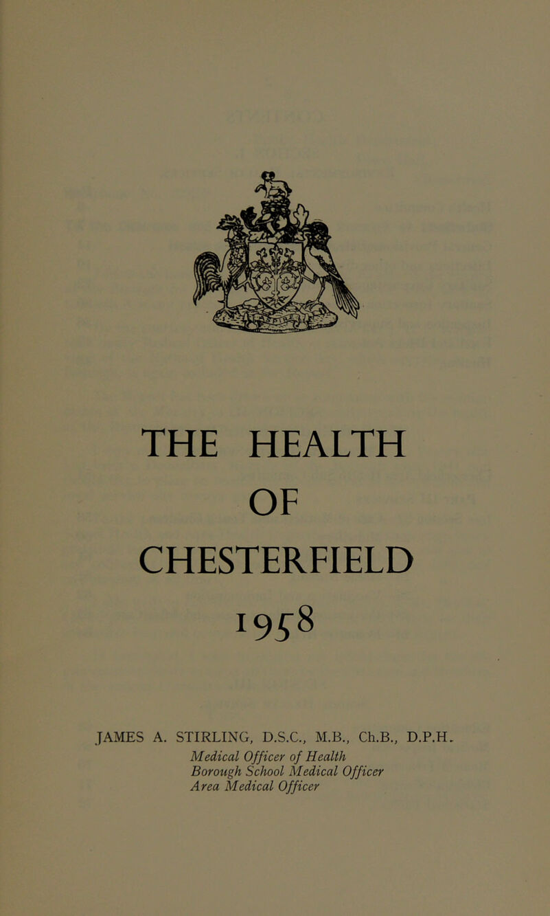 THE HEALTH OF CHESTERFIELD I9j8 JAMES A. STIRLING, D.S.C., M.B., Ch.B., D.P.H, Medical Officer of Health Borough School Medical Officer Area Medical Officer