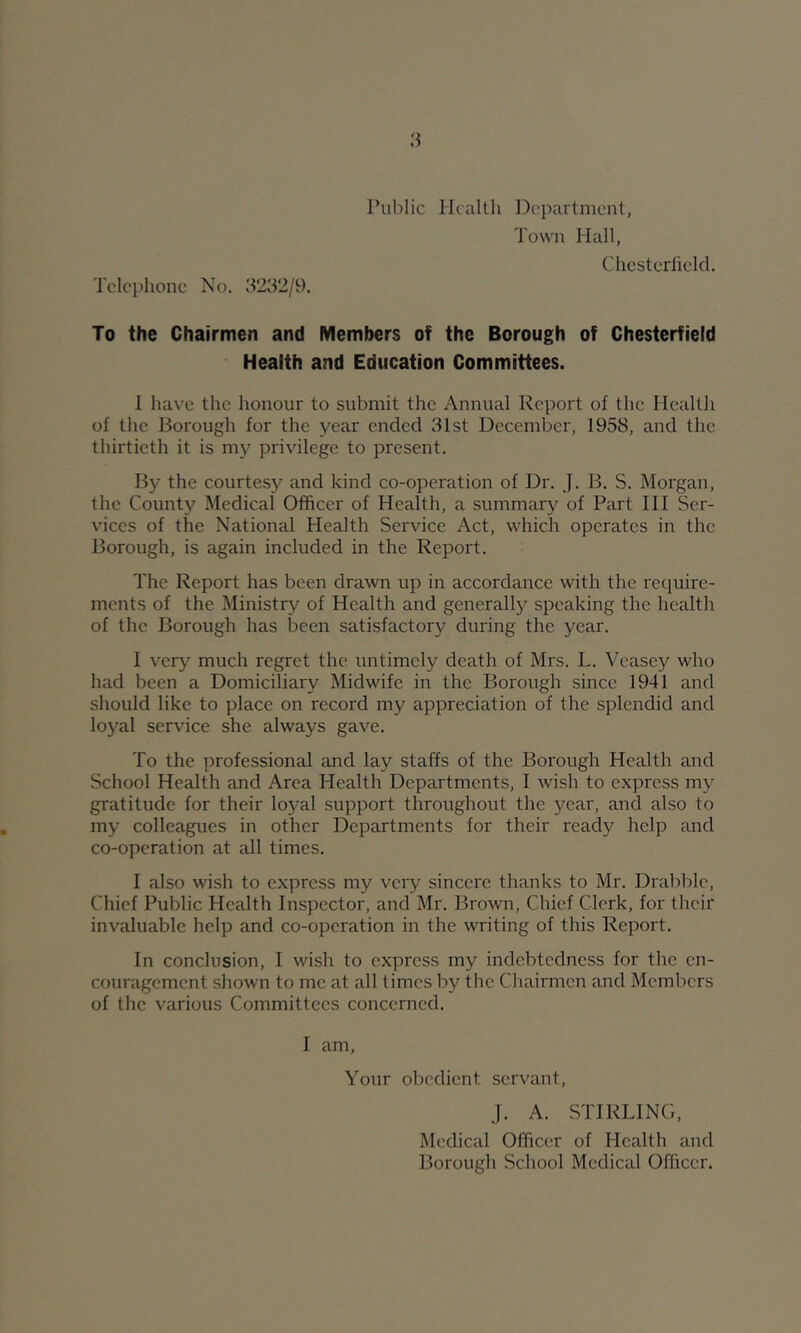 Tclci)lionc No. 3232/9. Public Health Department, Town Hall, To the Chairmen and Members of the Borough of Chesterfield Health and Education Committees. 1 luive the honour to submit the Annual Report of the Health of the Borough for the year ended 31st December, 1958, and the thirtieth it is my privilege to present. By the courtesy and kind co-operation of Dr. J. B. S. Morgan, the County Medical Officer of Health, a .summary of Part HI Ser- vices of the National Health Service Act, which operates in the Borough, is again included in the Report. The Report has been drawn up in accordance with the require- ments of the Ministry of Health and generally speaking the health of the Borough has been satisfactory during the year. I very much regret the untimely death of Mrs. L. Veasey who had been a Domiciliary Midwife in the Borough since 1941 and should like to place on record my appreciation of the splendid and loyal service she always gave. To the professional and lay staffs of the Borough Health and School Health and Area Health Departments, I wish to express my gratitude for their lo5'al support throughout the year, and also to my colleagues in other Departments for their ready help and co-operation at all times. I also wish to express my very sincere thanks to Mr. Drabble, Chief Public Health Inspector, and Mr. Brown, Chief Clerk, for their invaluable help and co-operation in the writing of this Report. In conclusion, I wish to express my indebtedness for the en- couragement shown to me at all times by the Chairmen and Members of the various Committees concerned. I am. Your obedient servant, J. A. STIRLING, Medical Officer of Health and Borough School Medical Officer.