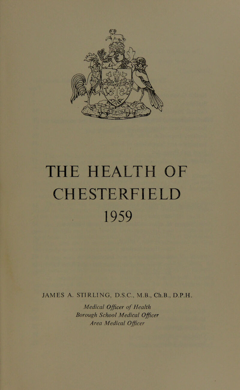 THE HEALTH OF CHESTERFIELD 1959 JAMES A. STIRLING, D.S.C., M.B., Ch.B., D.P.H. Medical Officer of Health Borough School Medical Officer Area Medical Officer