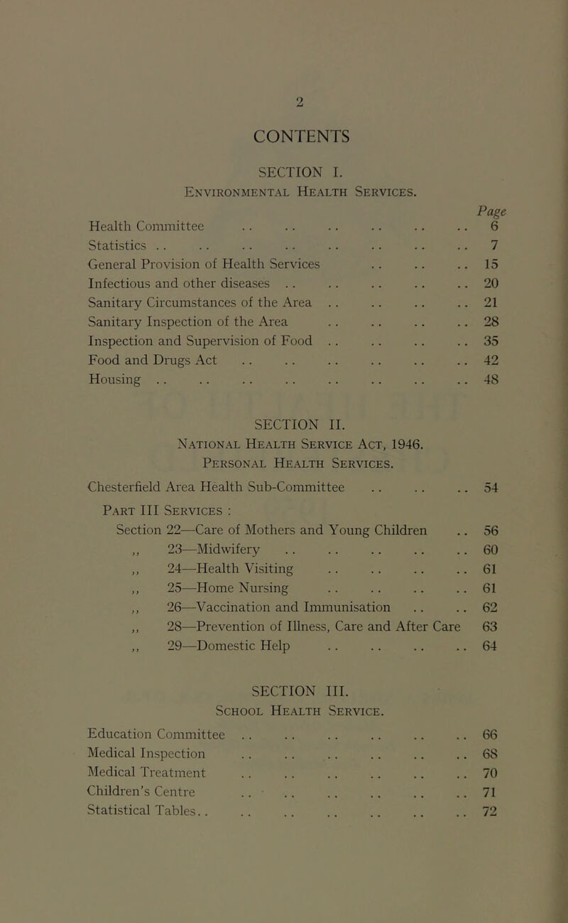 CONTENTS SECTION I. Environmental Health Services. Page Health Committee .. .. .. .. .. .. 6 Statistics .. .. .. .. .. .. .. .. 7 General Provision of Health Services .. .. .. 15 Infectious and other diseases .. .. .. .. .. 20 Sanitary Circumstances of the Area .. .. .. .. 21 Sanitary Inspection of the Area .. .. .. .. 28 Inspection and Supervision of Food .. .. .. .. 35 Food and Drugs Act .. .. .. .. .. .. 42 Housing .. .. .. .. .. .. .. .. 48 SECTION II. National Health Service Act, 1946. Personal Health Services. Chesterfield Area Health Sub-Committee .. .. .. 54 P.ART III Services : Section 22—Care of Mothers and Young Children .. 56 ,, 23—Midwifery .. .. .. .. .. 60 ,, 24—Health Visiting .. .. .. .. 61 ,, 25—Home Nursing .. .. .. .. 61 ,, 26—Vaccination and Immunisation .. .. 62 ,, 28—Prevention of Illness, Care and After Care 63 ,, 29—Domestic Help .. .. .. .. 64 SECTION III. School Health Service. Education Committee .. .. .. .. .. .. 66 Medical Inspection . . .. . . .. .. .. 68 Medical Treatment .. .. .. .. .. .. 70 Children’s Centre .. .. .. .. .. .. 71 Statistical Tables.. .. .. .. .. .. ..72