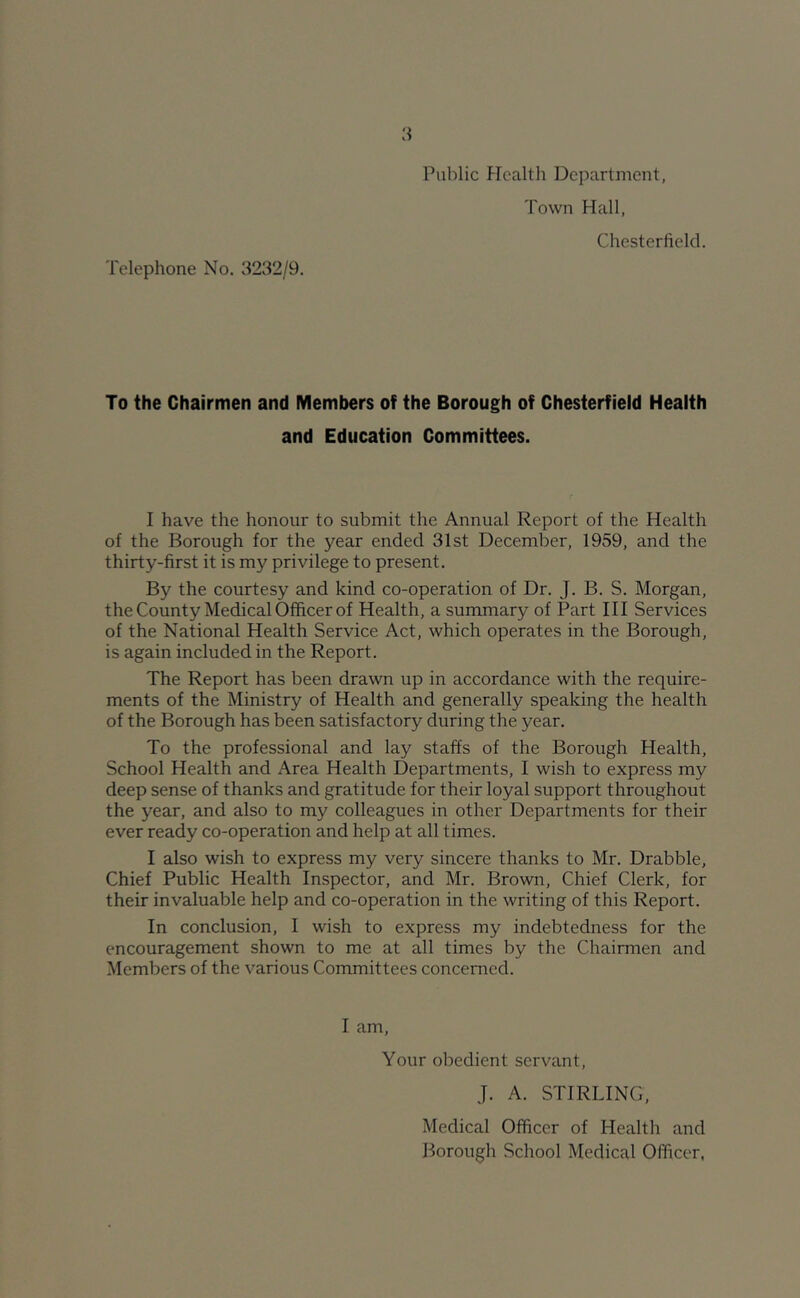 Public Health Department, Town Hall, Chesterfield. Telephone No. 3232/9. To the Chairmen and Members of the Borough of Chesterfield Health and Education Committees. I have the honour to submit the Annual Report of the Health of the Borough for the year ended 31st December, 1959, and the thirty-first it is my privilege to present. By the courtesy and kind co-operation of Dr. J. B. S. Morgan, the County Medical Officer of Health, a summary of Part III Services of the National Health Service Act, which operates in the Borough, is again included in the Report. The Report has been drawn up in accordance with the require- ments of the Ministry of Health and generally speaking the health of the Borough has been satisfactory during the year. To the professional and lay staffs of the Borough Health, School Health and Area Health Departments, I wish to express my deep sense of thanks and gratitude for their loyal support throughout the year, and also to my colleagues in other Departments for their ever ready co-operation and help at all times. I also wish to express my very sincere thanks to Mr. Drabble, Chief Public Health Inspector, and Mr. Brown, Chief Clerk, for their invaluable help and co-operation in the writing of this Report. In conclusion, I wish to express my indebtedness for the encouragement shown to me at all times by the Chairmen and Members of the various Committees concerned. I am. Your obedient servant, J. A. STIRLING, Medical Officer of Health and Borough School Medical Officer,