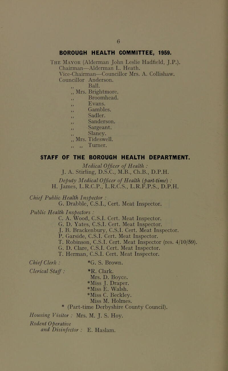 BOROUGH HEALTH COMMITTEE, 1959. The Mayor (Alderman John Leslie Hadfield, J.P.), Chairman—Alderman L. Heath. Vice-Chairman—Councillor Mrs. A. Collishaw. Councillor Anderson. „ Ball. ,, Mrs. Brightmore. ,, Broomhead. ,, Evans. ,, Gambles. ,, Sadler. ,, Sanderson. ,, Sargeant. ,, Slaney. ,, Mrs. Tideswell. ,, ,, Turner. STAFF OF THE BOROUGH HEALTH DEPARTMENT. Medical Officer of Health : J. A. Stirling, D.S.C., M.B., Ch.B., D.P.H. Deputy Medical Officer of Health [part-time] : H. James, L.R.C.P., L.R.C.S., L.R.F.P.S., D.P.H. Chief Public Health Inspector : G. Drabble, C.S.I., Cert. Meat Inspector. Public Health Inspectors : C. A. Wood, C.S.I. Cert. Meat Inspector. G. D. Yates, C.S.I. Cert. Meat Inspector. J. B. Brackenbury, C.S.I. Cert. Meat Inspector. P. Garside, C.S.I. Cert. Meat Inspector. T. Robinson, C.S.I. Cert. Meat Inspector (res. 4/10/59). G. D. Clare, C.S.I. Cert. Meat Inspector. T. Herman, C.S.I. Cert. Meat Inspector. Chief Clerk : *G. S. Brown. Clerical Staff: *R. Clark. Mrs. D. Boyce. *Miss J. Draper. *Miss E. Walsh. *Miss C. Beckley. Miss M. Holmes. * (Part-time Derbyshire County Council). Housing Visitor : Mrs. M. J. S. Hoy. Rodent Operative and Disinfector : E. Haslam.