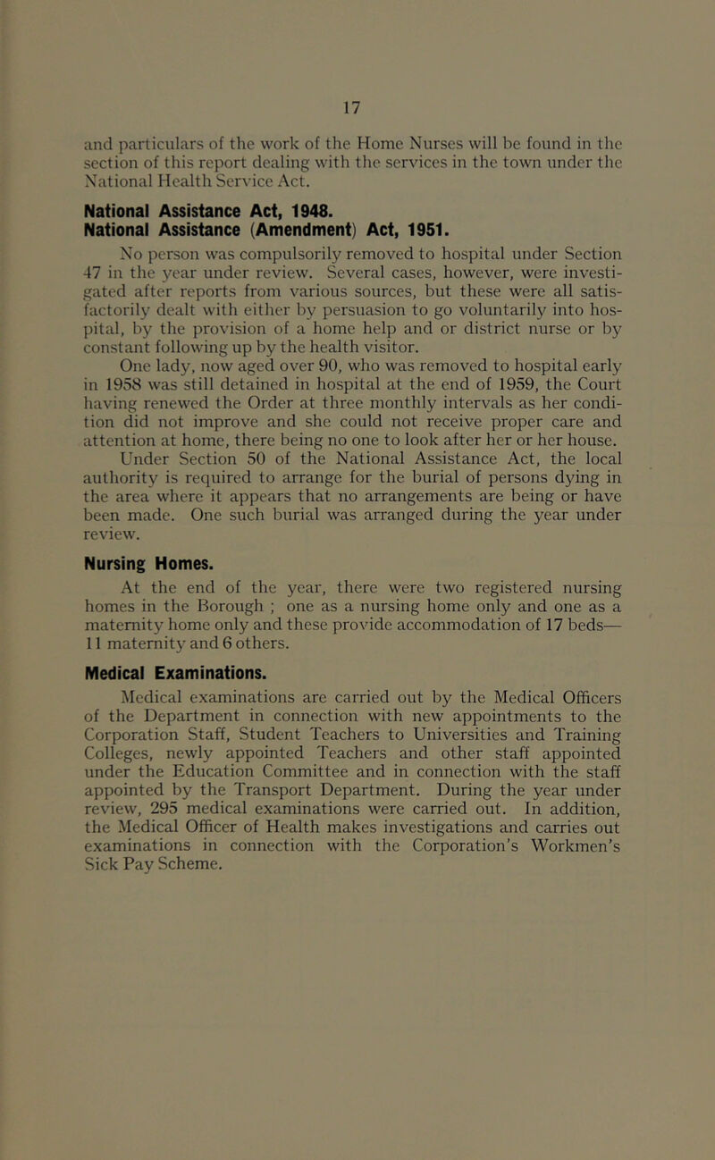 and particulars of the work of the Home Nurses will be found in the section of this report dealing with the services in the town under the National Health Service Act. National Assistance Act, 1948. National Assistance (Amendment) Act, 1951. No person was compulsorilj^ removed to hospital under Section 47 in the year under review. Several cases, however, were investi- gated after reports from various sources, but these were all satis- factorily dealt with either by persuasion to go voluntarily into hos- pital, by the provision of a home help and or district nurse or by constant following up by the health visitor. One lady, now aged over 90, who was removed to hospital early in 1958 was still detained in hospital at the end of 1959, the Court having renewed the Order at three monthly intervals as her condi- tion did not improve and she could not receive proper care and attention at home, there being no one to look after her or her house. Under Section 50 of the National Assistance Act, the local authority is required to arrange for the burial of persons dying in the area where it appears that no arrangements are being or have been made. One such burial was arranged during the year under review. Nursing Homes. At the end of the year, there were two registered nursing homes in the Borough ; one as a nursing home only and one as a maternity home only and these provide accommodation of 17 beds— 11 maternity and 6 others. Medical Examinations. Medical examinations are carried out by the Medical Officers of the Department in connection with new appointments to the Corporation Staff, Student Teachers to Universities and Training Colleges, newly appointed Teachers and other staff appointed under the Education Committee and in connection with the staff appointed by the Transport Department. During the year under review, 295 medical examinations were carried out. In addition, the Medical Officer of Health makes investigations and carries out examinations in connection with the Corporation’s Workmen’s Sick Pay Scheme.